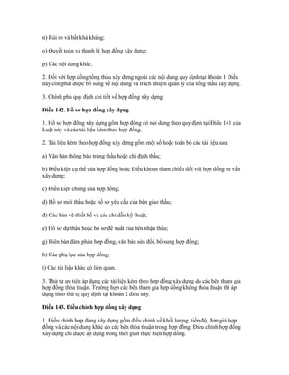 n) Rủi ro và bất khả kháng;
o) Quyết toán và thanh lý hợp đồng xây dựng;
p) Các nội dung khác.
2. Đối với hợp đồng tổng thầu xây dựng ngoài các nội dung quy định tại khoản 1 Điều
này còn phải được bổ sung về nội dung và trách nhiệm quản lý của tổng thầu xây dựng.
3. Chính phủ quy định chi tiết về hợp đồng xây dựng.
Điều 142. Hồ sơ hợp đồng xây dựng
1. Hồ sơ hợp đồng xây dựng gồm hợp đồng có nội dung theo quy định tại Điều 141 của
Luật này và các tài liệu kèm theo hợp đồng.
2. Tài liệu kèm theo hợp đồng xây dựng gồm một số hoặc toàn bộ các tài liệu sau:
a) Văn bản thông báo trúng thầu hoặc chỉ định thầu;
b) Điều kiện cụ thể của hợp đồng hoặc Điều khoản tham chiếu đối với hợp đồng tư vấn
xây dựng;
c) Điều kiện chung của hợp đồng;
d) Hồ sơ mời thầu hoặc hồ sơ yêu cầu của bên giao thầu;
đ) Các bản vẽ thiết kế và các chỉ dẫn kỹ thuật;
e) Hồ sơ dự thầu hoặc hồ sơ đề xuất của bên nhận thầu;
g) Biên bản đàm phán hợp đồng, văn bản sửa đổi, bổ sung hợp đồng;
h) Các phụ lục của hợp đồng;
i) Các tài liệu khác có liên quan.
3. Thứ tự ưu tiên áp dụng các tài liệu kèm theo hợp đồng xây dựng do các bên tham gia
hợp đồng thỏa thuận. Trường hợp các bên tham gia hợp đồng không thỏa thuận thì áp
dụng theo thứ tự quy định tại khoản 2 điều này.
Điều 143. Điều chỉnh hợp đồng xây dựng
1. Điều chỉnh hợp đồng xây dựng gồm điều chỉnh về khối lượng, tiến độ, đơn giá hợp
đồng và các nội dung khác do các bên thỏa thuận trong hợp đồng. Điều chỉnh hợp đồng
xây dựng chỉ được áp dụng trong thời gian thực hiện hợp đồng.
 