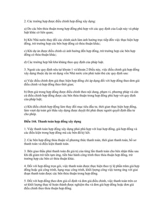 2. Các trường hợp được điều chỉnh hợp đồng xây dựng:
a) Do các bên thỏa thuận trong hợp đồng phù hợp với các quy định của Luật này và pháp
luật khác có liên quan;
b) Khi Nhà nước thay đổi các chính sách làm ảnh hưởng trực tiếp đến việc thực hiện hợp
đồng, trừ trường hợp các bên hợp đồng có thỏa thuận khác;
c) Khi dự án được điều chỉnh có ảnh hưởng đến hợp đồng, trừ trường hợp các bên hợp
đồng có thỏa thuận khác;
d) Các trường hợp bất khả kháng theo quy định của pháp luật.
3. Ngoài các quy định nêu tại khoản 1 và khoản 2 Điều này, việc điều chỉnh giá hợp đồng
xây dựng thuộc dự án sử dụng vốn Nhà nước còn phải tuân thủ các quy định sau:
a) Việc điều chỉnh đơn giá thực hiện hợp đồng chỉ áp dụng đối với hợp đồng theo đơn giá
điều chỉnh và hợp đồng theo thời gian;
b) Đơn giá trong hợp đồng được điều chỉnh theo nội dung, phạm vi, phương pháp và căn
cứ điều chỉnh hợp đồng được các bên thỏa thuận trong hợp đồng phù hợp với quy định
của pháp luật;
c) Khi điều chỉnh hợp đồng làm thay đổi mục tiêu đầu tư, thời gian thực hiện hợp đồng,
làm vượt dự toán gói thầu xây dựng được duyệt thì phải được người quyết định đầu tư
cho phép.
Điều 144. Thanh toán hợp đồng xây dựng
1. Việc thanh toán hợp đồng xây dựng phải phù hợp với loại hợp đồng, giá hợp đồng và
các điều kiện trong hợp đồng mà các bên đã ký kết.
2. Các bên hợp đồng thỏa thuận về phương thức thanh toán, thời gian thanh toán, hồ sơ
thanh toán và điều kiện thanh toán.
3. Bên giao thầu phải thanh toán đủ giá trị của từng lần thanh toán cho bên nhận thầu sau
khi đã giảm trừ tiền tạm ứng, tiền bảo hành công trình theo thỏa thuận hợp đồng, trừ
trường hợp các bên có thỏa thuận khác.
4. Đối với hợp đồng trọn gói, việc thanh toán được thực hiện theo tỷ lệ phần trăm giá hợp
đồng hoặc giá công trình, hạng mục công trình, khối lượng công việc tương ứng với giai
đoạn thanh toán được các bên thỏa thuận trong hợp đồng.
5. Đối với hợp đồng theo đơn giá cố định và đơn giá điều chỉnh, việc thanh toán trên cơ
sở khối lượng thực tế hoàn thành được nghiệm thu và đơn giá hợp đồng hoặc đơn giá
điều chỉnh theo thỏa thuận hợp đồng.
 