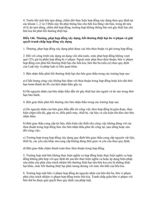 4. Trước khi một bên tạm dừng, chấm dứt thực hiện hợp đồng xây dựng theo quy định tại
các khoản 1, 2 và 3 Điều này thì phải thông báo cho bên kia bằng văn bản, trong đó nêu
rõ lý do tạm dừng, chấm dứt hợp đồng; trường hợp không thông báo mà gây thiệt hại cho
bên kia thì phải bồi thường thiệt hại.
Điều 146. Thưởng, phạt hợp đồng xây dựng, bồi thường thiệt hại do vi phạm và giải
quyết tranh chấp hợp đồng xây dựng
1. Thưởng, phạt hợp đồng xây dựng phải được các bên thỏa thuận và ghi trong hợp đồng.
2. Đối với công trình xây dựng sử dụng vốn nhà nước, mức phạt hợp đồng không vượt
quá 12% giá trị phần hợp đồng bị vi phạm. Ngoài mức phạt theo thỏa thuận, bên vi phạm
hợp đồng còn phải bồi thường thiệt hại cho bên kia, bên thứ ba (nếu có) theo quy định
của Luật này và pháp luật có liên quan khác.
3. Bên nhận thầu phải bồi thường thiệt hại cho bên giao thầu trong các trường hợp sau:
a) Chất lượng công việc không bảo đảm với thỏa thuận trong hợp đồng hoặc kéo dài thời
hạn hoàn thành do lỗi của bên nhận thầu gây ra;
b) Do nguyên nhân của bên nhận thầu dẫn tới gây thiệt hại cho người và tài sản trong thời
hạn bảo hành.
4. Bên giao thầu phải bồi thường cho bên nhận thầu trong các trường hợp sau:
a) Do nguyên nhân của bên giao thầu dẫn tới công việc theo hợp đồng bị gián đoạn, thực
hiện chậm tiến độ, gặp rủi ro, điều phối máy, thiết bị, vật liệu và cấu kiện tồn kho cho bên
nhận thầu;
b) Bên giao thầu cung cấp tài liệu, điều kiện cần thiết cho công việc không đúng với các
thỏa thuận trong hợp đồng làm cho bên nhận thầu phải thi công lại, tạm dừng hoặc sửa
đổi công việc;
c) Trường hợp trong hợp đồng xây dựng quy định bên giao thầu cung cấp nguyên vật liệu,
thiết bị, các yêu cầu khác mà cung cấp không đúng thời gian và yêu cầu theo quy định;
d) Bên giao thầu chậm thanh toán theo thỏa thuận trong hợp đồng.
5. Trường hợp một bên không thực hiện nghĩa vụ hợp đồng hoặc thực hiện nghĩa vụ hợp
đồng không phù hợp với quy định thì sau khi thực hiện nghĩa vụ hoặc áp dụng biện pháp
sửa chữa còn phải chịu trách nhiệm bồi thường thiệt hại nếu bên kia còn bị những thiệt
hại khác, mức bồi thường thiệt hại phải tương đương với mức tổn thất của bên kia.
6. Trường hợp một bên vi phạm hợp đồng do nguyên nhân của bên thứ ba, bên vi phạm
phải chịu trách nhiệm vi phạm hợp đồng trước bên kia. Tranh chấp giữa bên vi phạm với
bên thứ ba được giải quyết theo quy định của pháp luật.
 