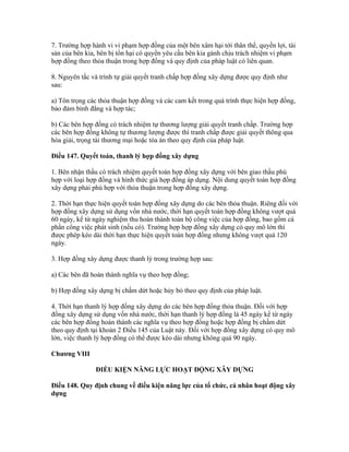 7. Trường hợp hành vi vi phạm hợp đồng của một bên xâm hại tới thân thể, quyền lợi, tài
sản của bên kia, bên bị tổn hại có quyền yêu cầu bên kia gánh chịu trách nhiệm vi phạm
hợp đồng theo thỏa thuận trong hợp đồng và quy định của pháp luật có liên quan.
8. Nguyên tắc và trình tự giải quyết tranh chấp hợp đồng xây dựng được quy định như
sau:
a) Tôn trọng các thỏa thuận hợp đồng và các cam kết trong quá trình thực hiện hợp đồng,
bảo đảm bình đẳng và hợp tác;
b) Các bên hợp đồng có trách nhiệm tự thương lượng giải quyết tranh chấp. Trường hợp
các bên hợp đồng không tự thương lượng được thì tranh chấp được giải quyết thông qua
hòa giải, trọng tài thương mại hoặc tòa án theo quy định của pháp luật.
Điều 147. Quyết toán, thanh lý hợp đồng xây dựng
1. Bên nhận thầu có trách nhiệm quyết toán hợp đồng xây dựng với bên giao thầu phù
hợp với loại hợp đồng và hình thức giá hợp đồng áp dụng. Nội dung quyết toán hợp đồng
xây dựng phải phù hợp với thỏa thuận trong hợp đồng xây dựng.
2. Thời hạn thực hiện quyết toán hợp đồng xây dựng do các bên thỏa thuận. Riêng đối với
hợp đồng xây dựng sử dụng vốn nhà nước, thời hạn quyết toán hợp đồng không vượt quá
60 ngày, kể từ ngày nghiệm thu hoàn thành toàn bộ công việc của hợp đồng, bao gồm cả
phần công việc phát sinh (nếu có). Trường hợp hợp đồng xây dựng có quy mô lớn thì
được phép kéo dài thời hạn thực hiện quyết toán hợp đồng nhưng không vượt quá 120
ngày.
3. Hợp đồng xây dựng được thanh lý trong trường hợp sau:
a) Các bên đã hoàn thành nghĩa vụ theo hợp đồng;
b) Hợp đồng xây dựng bị chấm dứt hoặc hủy bỏ theo quy định của pháp luật.
4. Thời hạn thanh lý hợp đồng xây dựng do các bên hợp đồng thỏa thuận. Đối với hợp
đồng xây dựng sử dụng vốn nhà nước, thời hạn thanh lý hợp đồng là 45 ngày kể từ ngày
các bên hợp đồng hoàn thành các nghĩa vụ theo hợp đồng hoặc hợp đồng bị chấm dứt
theo quy định tại khoản 2 Điều 145 của Luật này. Đối với hợp đồng xây dựng có quy mô
lớn, việc thanh lý hợp đồng có thể được kéo dài nhưng không quá 90 ngày.
Chương VIII
ĐIỀU KIỆN NĂNG LỰC HOẠT ĐỘNG XÂY DỰNG
Điều 148. Quy định chung về điều kiện năng lực của tổ chức, cá nhân hoạt động xây
dựng
 