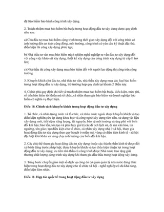 đ) Bảo hiểm bảo hành công trình xây dựng.
2. Trách nhiệm mua bảo hiểm bắt buộc trong hoạt động đầu tư xây dựng được quy định
như sau:
a) Chủ đầu tư mua bảo hiểm công trình trong thời gian xây dựng đối với công trình có
ảnh hưởng đến an toàn cộng đồng, môi trường, công trình có yêu cầu kỹ thuật đặc thù,
điều kiện thi công xây dựng phức tạp;
b) Nhà thầu tư vấn mua bảo hiểm trách nhiệm nghề nghiệp tư vấn đầu tư xây dựng đối
với công việc khảo sát xây dựng, thiết kế xây dựng của công trình xây dựng từ cấp II trở
lên;
c) Nhà thầu thi công xây dựng mua bảo hiểm đối với người lao động thi công trên công
trường.
3. Khuyến khích chủ đầu tư, nhà thầu tư vấn, nhà thầu xây dựng mua các loại bảo hiểm
trong hoạt động đầu tư xây dựng, trừ trường hợp quy định tại khoản 2 Điều này.
4. Chính phủ quy định chi tiết về trách nhiệm mua bảo hiểm bắt buộc, điều kiện, mức phí,
số tiền bảo hiểm tối thiểu mà tổ chức, cá nhân tham gia bảo hiểm và doanh nghiệp bảo
hiểm có nghĩa vụ thực hiện.
Điều 10. Chính sách khuyến khích trong hoạt động đầu tư xây dựng
1. Tổ chức, cá nhân trong nước và tổ chức, cá nhân nước ngoài được khuyến khích và tạo
điều kiện nghiên cứu áp dụng khoa học và công nghệ xây dựng tiên tiến, sử dụng vật liệu
xây dựng mới, tiết kiệm năng lượng, tài nguyên, bảo vệ môi trường và ứng phó với biến
đổi khí hậu; bảo tồn, tôn tạo và phát huy giá trị các di tích lịch sử, di sản văn hóa, tín
ngưỡng, tôn giáo; tạo điều kiện cho tổ chức, cá nhân xây dựng nhà ở xã hội, tham gia
hoạt động đầu tư xây dựng theo quy hoạch ở miền núi, vùng có điều kiện kinh tế - xã hội
đặc biệt khó khăn và vùng chịu ảnh hưởng của biến đổi khí hậu.
2. Các chủ thể tham gia hoạt động đầu tư xây dựng thuộc các thành phần kinh tế được đối
xử bình đẳng trước pháp luật, được khuyến khích và tạo điều kiện thuận lợi trong hoạt
động đầu tư xây dựng; ưu tiên nhà thầu có công trình được Nhà nước trao tặng giải
thưởng chất lượng công trình xây dựng khi tham gia đấu thầu trong hoạt động xây dựng.
3. Từng bước chuyển giao một số dịch vụ công do cơ quan quản lý nhà nước đang thực
hiện trong hoạt động đầu tư xây dựng cho tổ chức xã hội - nghề nghiệp có đủ khả năng,
điều kiện đảm nhận.
Điều 11. Hợp tác quốc tế trong hoạt động đầu tư xây dựng
 