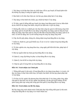 1. Xây dựng và chỉ đạo thực hiện các chiến lược, đề án, quy hoạch, kế hoạch phát triển
thị trường xây dựng và năng lực ngành xây dựng.
2. Ban hành và tổ chức thực hiện các văn bản quy phạm pháp luật về xây dựng.
3. Xây dựng và ban hành tiêu chuẩn, quy chuẩn kỹ thuật về xây dựng.
4. Tổ chức, quản lý thống nhất quy hoạch xây dựng, hoạt động quản lý dự án, thẩm định
dự án, thiết kế xây dựng; ban hành, công bố các định mức và giá xây dựng.
5. Hướng dẫn, kiểm tra và đánh giá việc thực hiện công tác quản lý chất lượng công trình
xây dựng; quản lý chi phí đầu tư xây dựng và hợp đồng xây dựng; quản lý năng lực hoạt
động xây dựng, thực hiện quản lý công tác đấu thầu trong hoạt động xây dựng; quản lý an
toàn, vệ sinh lao động, bảo vệ môi trường trong thi công xây dựng công trình.
6. Cấp, thu hồi giấy phép, chứng chỉ, chứng nhận trong hoạt động đầu tư xây dựng.
7. Kiểm tra, thanh tra, giải quyết khiếu nại, tố cáo và xử lý vi phạm trong hoạt động đầu
tư xây dựng.
8. Tổ chức nghiên cứu, ứng dụng khoa học, công nghệ, phổ biến kiến thức, pháp luật về
xây dựng.
9. Đào tạo nguồn nhân lực tham gia hoạt động đầu tư xây dựng.
10. Quản lý, cung cấp thông tin phục vụ hoạt động đầu tư xây dựng.
11. Quản lý, lưu trữ hồ sơ công trình xây dựng.
12. Hợp tác quốc tế trong lĩnh vực hoạt động đầu tư xây dựng.
Điều 161. Trách nhiệm của Chính phủ
1. Thống nhất quản lý nhà nước về hoạt động đầu tư xây dựng trong phạm vi cả nước; chỉ
đạo xây dựng và thực hiện chiến lược, kế hoạch; ban hành văn bản quy phạm pháp luật
về xây dựng.
2. Chỉ đạo các bộ, ngành, địa phương thực hiện pháp luật về xây dựng; phân công, phân
cấp quản lý nhà nước cho các bộ, ngành, địa phương; chỉ đạo giải quyết những vấn đề
quan trọng, phức tạp vướng mắc trong quá trình quản lý hoạt động đầu tư xây dựng.
Điều 162. Trách nhiệm của Bộ Xây dựng
Bộ Xây dựng chịu trách nhiệm trước Chính phủ thực hiện thống nhất quản lý nhà nước
trong hoạt động đầu tư xây dựng và có trách nhiệm sau:
 