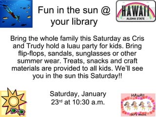 Fun in the sun @ your library Saturday, January 23 rd  at 10:30 a.m. Bring the whole family this Saturday as Cris and Trudy hold a luau party for kids. Bring flip-flops, sandals, sunglasses or other summer wear. Treats, snacks and craft materials are provided to all kids. We’ll see you in the sun this Saturday!! 