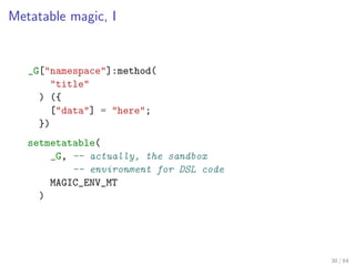 Metatable magic, I


   _G["namespace"]:method(
       "title"
     ) ({
       ["data"] = "here";
     })
   setmetatable...