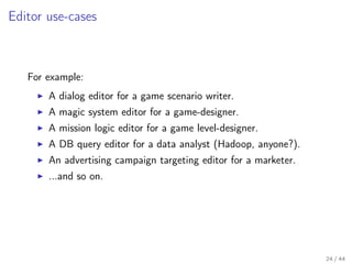 Editor use-cases

For example:
A dialog editor for a game scenario writer.
A magic system editor for a game-designer.
A mission logic editor for a game level-designer.
A DB query editor for a data analyst (Hadoop, anyone?).
An advertising campaign targeting editor for a marketer.
...and so on.

24 / 44

 