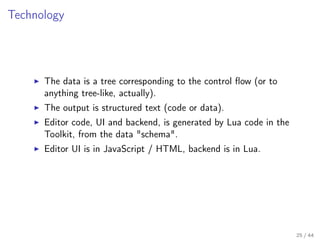 Technology

The data is a tree corresponding to the control ﬂow (or to
anything tree-like, actually).
The output is structured text (code or data).
Editor code, UI and backend, is generated by Lua code in the
Toolkit, from the data "schema".
Editor UI is in JavaScript / HTML, backend is in Lua.

25 / 44

 