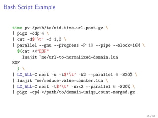 Bash Script Example
time pv /path/to/uid-time-url-post.gz 
| pigz -cdp 4 
| cut -d$’t’ -f 1,3 
| parallel --gnu --progress -P 10 --pipe --block=16M 
$(cat <<"EOF"
luajit ~me/url-to-normalized-domain.lua
EOF
) 
| LC_ALL=C sort -u -t$’t’ -k2 --parallel 6 -S20% 
| luajit ~me/reduce-value-counter.lua 
| LC_ALL=C sort -t$’t’ -nrk2 --parallel 6 -S20% 
| pigz -cp4 >/path/to/domain-uniqs_count-merged.gz
15 / 32
 
