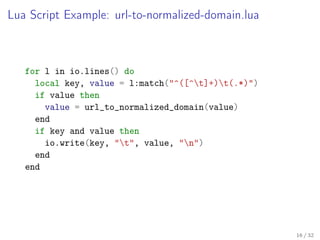 Lua Script Example: url-to-normalized-domain.lua
for l in io.lines() do
local key, value = l:match("^([^t]+)t(.*)")
if value then
value = url_to_normalized_domain(value)
end
if key and value then
io.write(key, "t", value, "n")
end
end
16 / 32
 