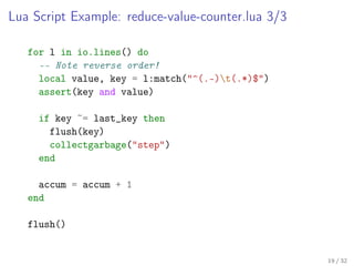 Lua Script Example: reduce-value-counter.lua 3/3
for l in io.lines() do
-- Note reverse order!
local value, key = l:match("^(.-)t(.*)$")
assert(key and value)
if key ~= last_key then
flush(key)
collectgarbage("step")
end
accum = accum + 1
end
flush()
19 / 32
 