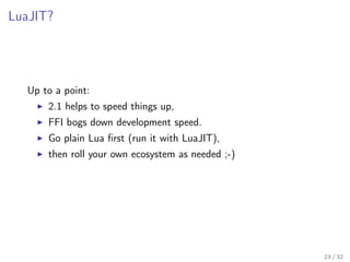 LuaJIT?
Up to a point:
2.1 helps to speed things up,
FFI bogs down development speed.
Go plain Lua ﬁrst (run it with LuaJIT),
then roll your own ecosystem as needed ;-)
23 / 32
 