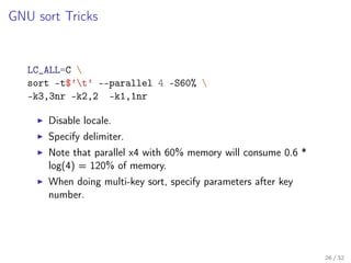 GNU sort Tricks
LC_ALL=C 
sort -t$’t’ --parallel 4 -S60% 
-k3,3nr -k2,2 -k1,1nr
Disable locale.
Specify delimiter.
Note that parallel x4 with 60% memory will consume 0.6 *
log(4) = 120% of memory.
When doing multi-key sort, specify parameters after key
number.
26 / 32
 