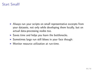 Start Small!
Always run your scripts on small representative excerpts from
your datasets, not only while developing them locally, but on
actual data-processing nodes too.
Saves time and helps you learn the bottlenecks.
Sometimes large run still blows in your face though:
Monitor resource utilization at run-time.
30 / 32
 
