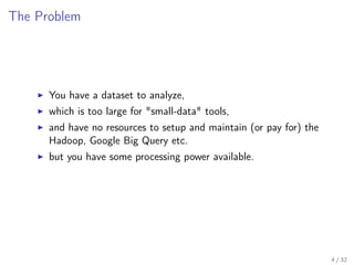 The Problem
You have a dataset to analyze,
which is too large for "small-data" tools,
and have no resources to setup and maintain (or pay for) the
Hadoop, Google Big Query etc.
but you have some processing power available.
4 / 32
 