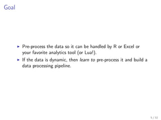 Goal
Pre-process the data so it can be handled by R or Excel or
your favorite analytics tool (or Lua!).
If the data is dynamic, then learn to pre-process it and build a
data processing pipeline.
5 / 32
 