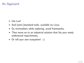 An Approach
Use Lua!
And (semi-)standard tools, available on Linux.
Go minimalistic while exploring, avoid frameworks,
Then move on to an industrial solution that ﬁts your newly
understood requirements,
Or roll your own ecosystem! ;-)
6 / 32
 
