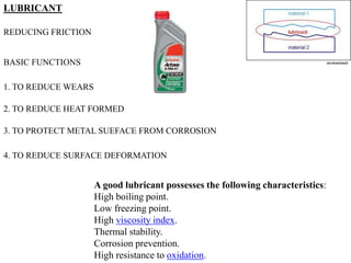 LUBRICANT
REDUCING FRICTION
BASIC FUNCTIONS
1. TO REDUCE WEARS
2. TO REDUCE HEAT FORMED
3. TO PROTECT METAL SUEFACE FROM CORROSION
4. TO REDUCE SURFACE DEFORMATION
A good lubricant possesses the following characteristics:
High boiling point.
Low freezing point.
High viscosity index.
Thermal stability.
Corrosion prevention.
High resistance to oxidation.
 
