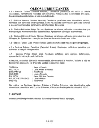 ÓLEOS LUBRIFICANTES
2 de 100
4.1 - Básicos Turbina (Turbine Neutrals): Destilados parafínicos de baixa ou média
viscosidade, normalmente refinados com solventes, hidrogenados e percolados em argila.
Sua prinicipal característica é a boa demulsibilidade.
4.2 - Básicos Neutros (Solvent Neutrals): Destilados parafínicos com viscosidade variada,
refinados com solventes e hidrogenados. Como no passado eram tratados por ácido sulfúrico
e a seguir neutralizados, continuam a ser chamados de neutros.
4.3 - Básicos Brilhantes (Bright Stocks): Residuais parafínicos, refinados com solvente e por
hidrogenação. Normalmente são desasfaltados. Apresentam coloração avermelhada.
4.4 - Básicos Cilindro (Cylinder Stocks): Residuais parafínicos, refinados com solvente e por
hidrogenção. Apresentam coloração verde ou verde acastanhado, sem brilho.
4.5 - Básicos Pálidos (Acid Treated Pales): Destilados naftênicos tratados por hidrogenação.
4.6 - Básicos Pálidos Extraídos (Extracted Pales): Destilados naftênicos extraidos por
solventes e a seguir hidrogenados.
4.7 - Básicos Pretos (Black Oils): Residuais asfálticos sem grandes tratamentos,
apresentando coloração preto brilhante.
Cada país, de acôrdo com suas necessidades, conveniências e recursos, escolhe o tipo de
básico mais adequado. No Brasil são usados os seguintes tipos:
TURBINA : Leve e Pesado
NEUTROS : Leve, Médio e Pesado
BRILHANTES : Parafínico
CILINDRO : Leve e Pesado
PÁLIDOS : Leve, Médio e Pesado
PÁLIDOS EXTRAÍDOS : Leve e Médio
PRETOS : Tipo Único
Na prática, os Turbinas, Neutros, Pálidos e Pálidos Extraídos são identificados pela
viscosidade cinemática à 40 C; e os Brilhantes, Cilindros e Pretos pela viscosidade à 100 C.
5 - ADITIVOS
O óleo lubrificante pode ser aditivado ou não dependendo da sua aplicação.
 