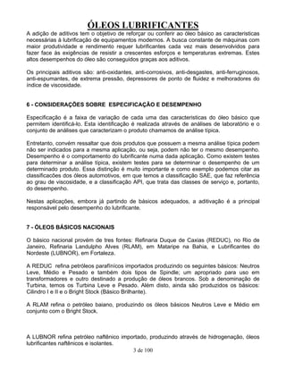 ÓLEOS LUBRIFICANTES
3 de 100
A adição de aditivos tem o objetivo de reforçar ou conferir ao óleo básico as caracteristicas
necessárias à lubrificação de equipamentos modernos. A busca constante de máquinas com
maior produtividade e rendimento requer lubrificantes cada vez mais desenvolvidos para
fazer face às exigências de resistir a crescentes esforços e temperaturas extremas. Estes
altos desempenhos do óleo são conseguidos graças aos aditivos.
Os principais aditivos são: anti-oxidantes, anti-corrosivos, anti-desgastes, anti-ferruginosos,
anti-espumantes, de extrema pressão, depressores de ponto de fluidez e melhoradores do
índice de viscosidade.
6 - CONSIDERAÇÕES SOBRE ESPECIFICAÇÃO E DESEMPENHO
Especificação é a faixa de variação de cada uma das caracteristicas do óleo básico que
permitem identificá-lo. Esta identificação é realizada através de análises de laboratório e o
conjunto de análises que caracterizam o produto chamamos de análise típica.
Entretanto, convém ressaltar que dois produtos que possuem a mesma análise típica podem
não ser indicados para a mesma aplicação, ou seja, podem não ter o mesmo desempenho.
Desempenho é o comportamento do lubrificante numa dada aplicação. Como existem testes
para determinar a análise típica, existem testes para se determinar o desempenho de um
determinado produto. Essa distinção é muito importante e como exemplo podemos citar as
classificacões dos óleos automotivos, em que temos a classificação SAE, que faz referência
ao grau de viscosidade, e a classificação API, que trata das classes de serviço e, portanto,
do desempenho.
Nestas aplicações, embora já partindo de básicos adequados, a aditivação é a principal
responsável pelo desempenho do lubrificante.
7 - ÓLEOS BÁSICOS NACIONAIS
O básico nacional provém de tres fontes: Refinaria Duque de Caxias (REDUC), no Rio de
Janeiro, Refinaria Landulpho Alves (RLAM), em Mataripe na Bahia, e Lubrificantes do
Nordeste (LUBNOR), em Fortaleza.
A REDUC refina petróleos parafínícos importados produzindo os seguintes básicos: Neutros
Leve, Médio e Pesado e também dois tipos de Spindle; um apropriado para uso em
transformadores e outro destinado a produção de óleos brancos. Sob a denominação de
Turbina, temos os Turbina Leve e Pesado. Além disto, ainda são produzidos os básicos:
Cilindro I e II e o Bright Stock (Básico Brilhante).
A RLAM refina o petróleo baiano, produzindo os óleos básicos Neutros Leve e Médio em
conjunto com o Bright Stock.
A LUBNOR refina petróleo naftênico importado, produzindo através de hidrogenação, óleos
lubrificantes naftênicos e isolantes.
 