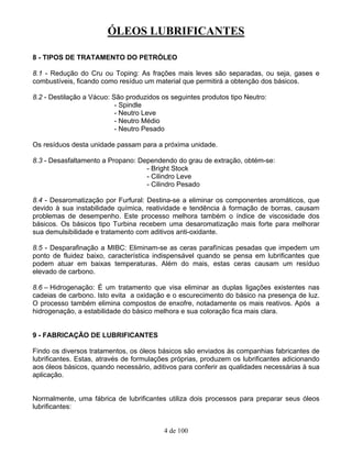 ÓLEOS LUBRIFICANTES
4 de 100
8 - TIPOS DE TRATAMENTO DO PETRÓLEO
8.1 - Redução do Cru ou Toping: As frações mais leves são separadas, ou seja, gases e
combustíveis, ficando como resíduo um material que permitirá a obtenção dos básicos.
8.2 - Destilação a Vácuo: São produzidos os seguintes produtos tipo Neutro:
- Spindle
- Neutro Leve
- Neutro Médio
- Neutro Pesado
Os resíduos desta unidade passam para a próxima unidade.
8.3 - Desasfaltamento a Propano: Dependendo do grau de extração, obtém-se:
- Bright Stock
- Cilindro Leve
- Cilindro Pesado
8.4 - Desaromatização por Furfural: Destina-se a eliminar os componentes aromáticos, que
devido à sua instabilidade química, reatividade e tendência à formação de borras, causam
problemas de desempenho. Este processo melhora também o índice de viscosidade dos
básicos. Os básicos tipo Turbina recebem uma desaromatização mais forte para melhorar
sua demulsibilidade e tratamento com aditivos anti-oxidante.
8.5 - Desparafinação a MIBC: Eliminam-se as ceras parafínicas pesadas que impedem um
ponto de fluidez baixo, característica indispensável quando se pensa em lubrificantes que
podem atuar em baixas temperaturas. Além do mais, estas ceras causam um resíduo
elevado de carbono.
8.6 – Hidrogenação: É um tratamento que visa eliminar as duplas ligações existentes nas
cadeias de carbono. Isto evita a oxidação e o escurecimento do básico na presença de luz.
O processo também elimina compostos de enxofre, notadamente os mais reativos. Após a
hidrogenação, a estabilidade do básico melhora e sua coloração fica mais clara.
9 - FABRICAÇÃO DE LUBRIFICANTES
Findo os diversos tratamentos, os óleos básicos são enviados às companhias fabricantes de
lubrificantes. Estas, através de formulações próprias, produzem os lubrificantes adicionando
aos óleos básicos, quando necessário, aditivos para conferir as qualidades necessárias à sua
aplicação.
Normalmente, uma fábrica de lubrificantes utiliza dois processos para preparar seus óleos
lubrificantes:
 