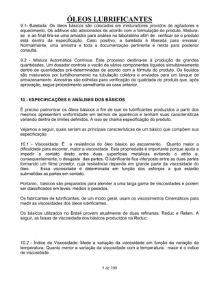 ÓLEOS LUBRIFICANTES
5 de 100
9.1- Batelada: Os óleos básicos são colocados em misturadores providos de agitadores e
aquecimento. Os aditivos são adicionados de acordo com a formulação do produto. Mistura-
se e ao final tira-se uma amostra para análise no laboratório afim de verificar se o produto
está dentro da especificação. Caso positivo, a batelada é liberada para envasar.
Normalmente, uma amostra e toda a documentação pertinente é retida para posterior
consulta.
9.2 - Mistura Automática Contínua: Este processo destina-se à produção de grandes
quantidades. Um dosador controla a vazão de vários componentes líquidos simultaneamente
dentro de quantidades pré-determinadas de acordo com a fórmula do produto. Os líquidos
são misturados por turbilhonamento na tubulação coletora e enviados para um tanque de
armazenamento. Amostras são colhidas para verificação da qualidade do produto que, após
aprovação, segue procedimento semelhante ao caso anterior.
10 - ESPECIFICAÇÕES E ANÁLISES DOS BÁSICOS
É preciso padronizar os óleos básicos a fim de que os lubrificantes produzidos a partir dos
mesmos apresentem uniformidade em termos de aparência e tenham suas características
variando dentro de limites definidos. A isso se chama especificação do produto.
Vejamos a seguir, quais seriam as principais características de um básico que compõem sua
especificação:
10.1 - Viscosidade: É a resistência do óleo básico ao escoamento. Quanto maior a
dificuldade para escorrer, maior a viscosidade. Esta propriedade é importante porque ajuda a
impedir o contato direto entre duas superficies metálicas evitando o atrito e,
consequentemente, o desgaste das partes. O lubrificante fica interposto entre as duas partes
formando um filme protetor, cuja resistência depende em grande parte da viscosidade do
óleo. Essa viscosidade é determinada em função dos esforços a que estarão
submetidas as partes em contato.
Portanto, básicos são preparados para atender a uma larga gama de viscosidades e podem
ser classificados em leves, médios e pesados.
Os fabricantes de lubrificantes, de um modo geral, usam os viscosímetros Cinemáticos para
medir as viscosidades dos óleos lubrificantes.
Os básicos utilizados no Brasil provem atualmente de duas refinarias: Reduc e Relam. A
seguir, as faixas de viscosidade dos básicos produzidos na Reduc:
10.2 - Índice de Viscosidade: Mede a variação da viscosidade em função da variação da
temperatura. Quanto menor a variação da viscosidade com a temperatura, maior é o indice
de viscosidade.
 