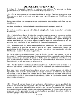 ÓLEOS LUBRIFICANTES
6 de 100
O índíce de viscosidade depende da natureza dos básicos. Por exemplo: os óleos
parafínicos têm um maior índice de viscosidade do que os naftênicos.
10.3 – Cor: A cor normalmente indica a uniformidade do produto. Para isso considera-se uma
faixa dentro da qual a cor deve variar para que o produto possa ser identificado pela
aparência.
Podemos considerar como regra geral que, quanto maior a viscosidade, mais forte é a cor
dos básicos.
Os óleos básicos e os lubrificantes são normalmente identificados pela cor ASTM.
Os básicos parafínicos quando submetidos à radiação ultra-violeta apresentam acentuada
fluorescência.
10.4 - Ponto de Fulgor: Ponto de fulgor é a menor temperatura na qual os vapores do produto
inflamam-se na presença de uma chama. Os óleos básicos não são considerados
combustíveis e têm portanto um alto ponto de fulgor. Normalmente, o ponto de fulgor é
medido pelo método do vaso aberto de Clevand (ASTM D-92). Os básicos naftênicos têm um
ponto de fulgor mais baixo do que parafínicos de viscosidade equivalente.
10.5 - Ponto de Fuidez: É a menor temperatura na qual o lubrifcante flui. É uma propriedade
muito importante e tem que ser sempre levada em conta, principalmente quando há
possibilidade do lubrificante ser usado em climas frios, pois o mesmo pode não fluir, não
lubrificando e causando danos ao equipamento.
Os óleos naftênicos possuem melhor ponto de fluidez, ou seja, eles deixam de fluir a
temperaturas mais baixas do que os parafínicos que se solidificam, devido à cristalização das
ceras parafínicas que possuem. O ponto de fluidez pode ser melhorado aumentando-se o
grau de desparafinação no caso dos parafínicos, e usando-se aditivos abaixadores do ponto
de fluidez para o caso dos naftênicos e parafínicos.
10.6 - Resíduo de Carbono: Resíduos são indesejáveis e é muito importante conhecer-se a
natureza dos mesmos, pois resíduos duros riscam as superficies dos metais em movimento.
Este teste mostra a tendência de formação de carbono como resíduo, quando este básico é
"queimado". Por exemplo, comparando-se básicos parafínicos e naftênicos de mesma
viscosidade, o teor de resíduo de carbono deixado pelos parafínicos é maior e mais duro do
que os naftênicos. Isto é uma propriedade importante quando se vai formular um óleo para
determinadas aplicações.
10.7 – Cinzas: O teor de cinzas de um lubrificante está relacionado com a quantidade de
materiais não combustíveis que podem estar presentes. Mesmo que o básico esteja livre de
cinzas, os lubrificantes são formulados com soluções de aditivos metálicos que não são
completamente queimados e deixam uma quantidade razoável de cinzas. O percentual de
cinzas de um óleo queimado, fornece uma indicação da quantidade de aditivo metálico e
contaminação por sólidos não combustíveis.
 