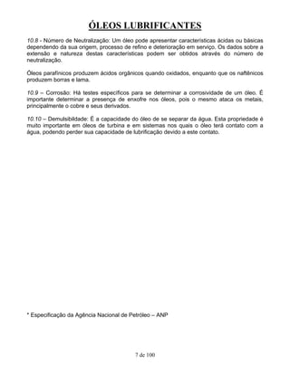 ÓLEOS LUBRIFICANTES
7 de 100
10.8 - Número de Neutralização: Um óleo pode apresentar características ácidas ou básicas
dependendo da sua origem, processo de refino e deterioração em serviço. Os dados sobre a
extensão e natureza destas características podem ser obtidos através do número de
neutralização.
Óleos parafínicos produzem ácidos orgânicos quando oxidados, enquanto que os naftênicos
produzem borras e lama.
10.9 – Corrosão: Há testes específicos para se determinar a corrosividade de um óleo. É
importante determinar a presença de enxofre nos óleos, pois o mesmo ataca os metais,
principalmente o cobre e seus derivados.
10.10 – Demulsibildade: É a capacidade do óleo de se separar da água. Esta propriedade é
muito importante em óleos de turbina e em sistemas nos quais o óleo terá contato com a
água, podendo perder sua capacidade de lubrificação devido a este contato.
* Especificação da Agência Nacional de Petróleo – ANP
 