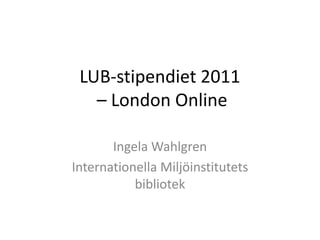 LUB-stipendiet 2011
   – London Online

       Ingela Wahlgren
Internationella Miljöinstitutets
           bibliotek
 