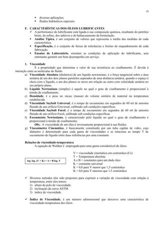 10




diversas aplicações;
fluidos hidráulicos especiais.

F. CARACTERÍSTICAS DOS ÓLEOS LUBRIFICANTES
 A performance do lubrificante está ligada à sua composição química, resultante do petróleo
bruto, do refino, dos aditivos e do balanceamento da formulação.
 Análise Típica, é um conjunto de valores que representa a média das medidas de cada
característica.
 Especificação, é o conjunto de faixas de tolerâncias e limites de enquadramento de cada
fabricação.
 Ensaios de Laboratório, simulam as condições de aplicação do lubrificante, sem
entretanto garantir um bom desempenho em serviço.
1. Viscosidade
É a propriedade que determina o valor de sua resistência ao cisalhamento. É devida à
interação entre as moléculas do fluido.
a) Viscosidade Absoluta (dinâmica) de um líquido newtoniano, é a força tangencial sobre a área
unitária de um dos dois planos paralelos separados de uma distância unitária, quando o espaço é
cheio com o líquido, e um dos planos se move em relação ao outro com velocidade unitária no
seu próprio plano.
b) Líquido Newtoniano (simples) é aquele no qual o grau de cisalhamento é proporcional à
tensão de cisalhamento.
c) Densidade, é o peso no vácuo (massa) do volume unitário de material na temperatura
estabelecida.
d) Viscosidade Saybolt Universal, é o tempo de escoamento em segundos de 60 ml de amostra
fluindo de um orifício Universal, calibrado sob condições específicas.
e) Viscosidade Saybolt Furol, é o tempo de escoamento em segundos de 60 ml de amostra
fluindo de um orifício Furol, calibrado sob condições específicas.
f) Escoamento Newtoniano, é caracterizado pelo líquido no qual o grau de cisalhamento é
proporcional à tensão de cisalhamento.
Obs.: A viscosidade de um óleo é inversamente proporcional à sua fluidez.
g) Viscosímetro Cinemático, é basicamente constituído por um tubo capilar de vidro, cujo
diâmetro é determinado para cada gama de viscosidades e se relaciona ao tempo T de
escoamento do líquido entre duas referências por uma constante
Relações de viscosidade-temperatura
A equação de Walther é empregada para uma gama considerável de óleos.

log. log. (V + K) = A = B log. T

V = viscosidade cinemática em centistokes (Cs)
T = Temperatura absoluta
A e B = constantes para um dado óleo
K = constante universal
K = 0,8 para V menor que 1,5 centistokes
K = 0,6 para V maiores que 1,5 centistokes

 Diversos métodos têm sido propostos para exprimir a variação de viscosidade com relação à
temperatura, entre eles temos:
1) altura do polo de viscosidade.
2) inclinação da curva ASTM.
3) índice de viscosidade.
 Índice de Viscosidade, é um número adimensional que descreve uma característica de
viscosidade-temperatura dos óleos.

 