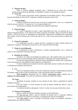 11

2. Misturas de óleos
Pode se misturar qualquer proporção, para a formação de um outro óleo, somente
separáveis por processo de destilação. A finalidade é conhecer a viscosidade da mistura.
3. Grau API
É uma escala convencional, função matemática da densidade relativa. Óleos parafínicos
possuem densidade em torno de 0,87, enquanto os naftênicos possuem acima de 0,9.
4. Ponto de Fluidez
Também chamado de ponto de gota ou ponto de congelamento, vem a ser a temperatura
máxima na qual o óleo flui. É expresso em °F, e é sempre múltiplo de 5.
Só interessa no emprego de lubrificantes para máquinas frigoríficas.
5. Ponto de Fulgor
É a menor temperatura na qual o vapor desprendido pelo óleo, em presença do ar, se
inflama momentaneamente, ao lhe aplicar uma chama, formando um lampejo. Óleos com ponto de fulgor
inferior a 150°C não devem ser empregados em lubrificação. Depende da volatilidade dos constituintes
mais voláteis. Óleos de mesma série e do mesmo tipo de cru, o mais viscoso possui ponto de fulgor mais
elevado.
6. Ponto de Combustão
É a temperatura na qual os vapores de óleo se queimam de modo contínuo durante um
mínimo de 5 segundos. Normalmente ocorre de 22 a 28°C acima do Ponto de Fulgor.
7. Ponto de Auto-inflamação
É a temperatura na qual o lubrificante se inflama espontaneamente, sem o contato de
chama. É uma temperatura muitíssima elevada.
8. Resíduos de Carbono
Calcula-se um índice da quantidade de resíduos que o óleo poderia deixar nos motores de
combustão interna ou em outra máquinas, quando submetido à evaporação sob elevada temperatura.
Os óleos de origem naftênica, produzem menor quantidade de resíduos que os parafínicos,
motivo de gozarem de certa preferência para emprego em compressores.
Os óleos refinados por extração de solvente, apresentam menores resíduos de carbono, que
os refinados por qualquer outro processo.
9. Cor
Carece de importância prática, salvo para o fabricante controlar a uniformidade do produto.
No entanto, supõe-se que os óleos do mesmo tipo, o mais claro possui menor viscosidade.
Óleos parafínicos apresentam por luz refletida, fluorescência verde, enquanto que os
naftênico dão reflexo azulado. A cor pode ser facilmente mudada, pela adição de corantes.
10. Cinzas
Resultante da queima completa de uma amostra de óleo, indica a quantidade de matéria
inorgânica presente.
Nos óleo usados, as cinzas resultam da soma da parcela oriunda dos aditivos, mais as
provenientes dos contaminantes.
A existência de aditivos detergentes "ashless" no óleo, faz com que ele não deixe cinzas.
11. Número de Precipitação
Indica o volume de matérias estranhas existentes no óleo lubrificante.
Em óleo sem uso, indica o grau de refinação do produto, pois os compostos asfálticos
indesejáveis são insolúveis em nafta leve de petróleo, se separando por meio de centrifugação.
Nos óleos usados, revela o conteúdo de partículas sólidas em suspensão, indicando a
contaminação com matérias estranhas.

 
