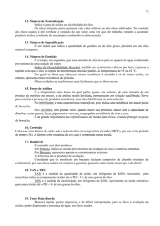 12

12. Número de Neutralização
Indica o grau de acidez ou alcalinidade do óleo.
Os óleos minerais puros possuem este valor inferior ao dos óleos aditivados. No controle
dos óleos usados é útil verificar a variação do seu valor, uma vez que em trabalho, tendem a acumular
produtos ácidos, resultante de sua própria combustão ou deterioração.
13. Número de Saponificação
É um índice que indica a quantidade de gordura ou de óleo graxo, presente em um óleo
mineral composto.
14. Número de Emulsão
É o tempo, em segundos, que uma amostra de óleo leva para se separar da água condensada
proveniente de uma injeção de vapor.
Índice de Demulsibilidade Herschel, medido em centímetros cúbicos por hora, expressa a
rapidez com que o óleo se separa de determinada emulsão padrão, às temperaturas de 55 ou 82 °C.
Em geral os óleos que oferecem menor resistência à emulsão é os de maior acidez, no
entanto, apresenta maior resistência de película.
Óleos oxidados se emulsionam mais facilmente que os óleos novos.
15. Ponto de Anilina
É a temperatura mais baixa na qual partes iguais, em volume, de uma amostra de um
produto do petróleo em ensaio, e de anilina recém destilada, permanecem em solução equilibrada. Serve
para orientar a presença de produtos aromáticos, num óleo lubrificante ou num solvente.
No lubrificante, é uma característica indesejável, pois indica uma tendência em atacar peças
de borracha.
Nos solventes, tem grande valor, quanto maior sua presença, maior será a capacidade de
dissolver certas gomas, lacas, pigmentos e vernizes, empregados na indústria de tinta e cera.
É de grande importância nas especificações de fluidos para freios, visando proteger as peças
de borracha.
16. Corrosão
Coloca-se uma lâmina de cobre sob a ação do óleo em temperatura elevada (100°C), por um certo período
de tempo (3h). A lâmina sofre mudança de cor, que é comparada numa escala.
17. Insolúveis
É ensaiado com dois produtos.
Em Pentano, indica as resinas provenientes da oxidação do óleo e matérias estranhas.
Em Benzeno, representa apenas os contaminantes externos.
A diferença dá os produtos da oxidação.
Considerar que os insolúveis em benzeno incluem compostos de chumbo oriundos do
combustível, por isso óleos usados em motores à gasolina, possuem valor muito maior que o do diesel.
18. TAN e TBN
TAN é a medida da quantidade de ácido, em miligrama de KOH, necessária para
neutralizar todos os componentes ácidos até o PH = 11, de uma grama de óleo.
TBN é a medida da alcalinidade, em miligrama de KOH, equivalente ao ácido clorídrico
gasto para titular até o PH = 4, de um grama do óleo.

19. Teste Mata Borrão
Maneira rápida, porém imprecisa, e de difícil interpretação, para se fazer à avaliação da
acidez, poder dispersante e presença de água, em óleos usados.

 