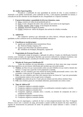 13

20. Análise Espectrográfica
Procede-se a combustão de uma quantidade de amostra de óleo. A cinza resultante é
misturada a um padrão normalizado, como carbonato de lítio, e uma pequena quantidade de mistura, é
colocada em um dos eletrodos de uma lâmpada de arco, fotografando-se o espectro resultante.
 É possível determinar a quantidade de diversos elementos, como:
1) Sílica, constitui um índice de pó produzido pelo ar.
2) Ferro, revela o desgaste dos anéis e das camisas de um motor ou de engrenagens.
3) Estanho, chumbo, cobre ou prata, revela desgaste de mancais.
4) Alumínio, demonstra desgaste de pistões.
5) Cromo, constitui um indício de desgaste, das camisas de cilindros cromadas.

G. ADITIVOS
São compostos químicos que adicionado aos óleos básicos, reforçam algumas de suas
qualidades ou lhes conferem novas ou eliminam propriedades indesejáveis.
 Classificam-se em dois grupos:
1) aqueles que modificam certas características físicas
Ex.: Ponto de Fluidez, Espuma e IV.
2) aqueles cujo efeito final é de natureza química.
Ex.: Inibidores de Oxidação, Detergentes, Agentes EP
1. Propriedades de Extrema Pressão - EP
Interessante campo de pesquisa e aplicação de aditivos. Usados em lubrificação limítrofe
extrema, como exemplo, em engrenagens hipoidais, que possuem indiscutíveis vantagens mecânicas, mas
severas exigências de lubrificação, causadas por elevadas cargas e velocidades de deslizamento.
a. Métodos de Testes para Lubrificação EP
Todos são similares em seus princípios, e consistem em fazer atuar uma carga crescente
sobre duas superfícies em movimento, lubrificadas pelo produto que está sendo testado.
1) Timken, um bloco de aço é pressionado contra um anel cilíndrico de aço rotativo durante dez
minutos. A carga com a qual não ocorre gripamento é anotada.
2) Almen, um eixo cilíndrico gira num mancal de bucha fundida pressionado contra o eixo. São
acionados, a intervalos de 10 segundos, pesos de duas libras.
3) Falex, um eixo cilíndrico gira entre dois mancais duros em forma de V que são pressionados
crescentemente contra o eixo no qual ocorre o desgaste.
4) Fourball, uma esfera de aço de 1/2 pol. gira em contato com três esferas similares fixas.
5) SAE, dois cilindros giram em velocidades diferentes, pressionados um contra o outro.
b. Tipos de Aditivos EP
1) Compostos orgânicos contendo oxigênio.
2) Compostos orgânicos contendo enxofre, ou combinações contendo oxigênio e enxofre.
3) Compostos orgânicos contendo cloro.
4) Compostos orgânicos contendo cloro e enxofre, ou misturas de compostos de cloro e
compostos de enxofre.
5) Compostos orgânicos contendo fósforo.
6) Compostos orgânicos contendo chumbo.
Num jogo de engrenagens, a película de óleo se torna progressivamente mais fina. O desgaste
abrasivo cresce com o aumento da carga, provocando a junção (solda) de porções das duas superfícies,
seguida de arrancamento de partículas de metal. Os produtos de reação reduzem o atrito e evitam o
gripamento.

 