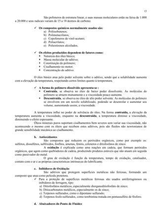 15

São polímeros de estrutura linear, e suas massas moleculares estão na faixa de 1.000
a 20.000 e seus radicais variam de 15 a 18 átomos de carbono.
 Os compostos químicos normalmente usados são:
a) Poliisobutenos;
b) Polimetacrilatos;
c) Copolímeros de vinil-acetato;
d) Poliacrilatos;
e) Poliestirenos alcoilados.
 Os efeitos produzidos dependem de fatores como:
 Natureza dos óleo básico;
 Massa molecular do aditivo;
 Constituição do polímero;
 Cisalhamento no motor;
 Concentração do aditivo.
O óleo básico atua pelo poder solvente sobre o aditivo, sendo que a solubilidade aumenta
com a elevação da temperatura, respeitando certos limites quanto à temperatura.
 A forma do polímero dissolvido apresenta-se :
 Contraída, se observa no óleo de baixo poder dissolvente. As moléculas do
polímero se atraem mutuamente e a viscosidade pouco aumenta.
 Descontraída, se observa no óleo de alto poder solvente. As moléculas do polímero
se envolvem em um novelo solubilizado, podendo se desenrolar e aumentar seu
volume, aumentando assim, a viscosidade.
A temperatura influi no poder de solvência do óleo. Na forma contraída, a elevação da
temperatura aumenta a viscosidade, enquanto na descontraída, a temperatura diminui a viscosidade,
diminuindo o efeito espessante.
Óleos minerais puros suportam cisalhamentos bem severos sem variar sua viscosidade, não
acontecendo o mesmo com os óleos que recebem estes aditivos, pois são fluidos não newtonianos de
grande sensibilidade mecânica ao cisalhamento.
b. Antioxidantes
São compostos que reduzem os peróxidos orgânicos, como por exemplo os:
sulfetos, dissulfetos, sulfóxidos, fosfitos, amenas, fenóis, celenetos e ditisfosfatos de zinco.
A oxidação é explicada como uma reações em cadeia, que formam peróxidos
orgânicos, que agem como quebradores de cadeia, produzindo produtos estáveis que não atuam em seguida
como passivador do metal.
O grau de oxidação é função da temperatura, tempo de oxidação, catalisador,
contato com o ar e as próprias características intrínsecas do lubrificante.
c. Inibidores de Oxidação
São aditivos que protegem superfícies metálicas não ferrosas, formando um
composto que atua como película protetora.
 Para a proteção de superfícies metálicas ferrosas são usados antiferruginosos ou
inibidores de ferrugem, tipo:
a) Ditiofosfatos metálicos, especialmente diorganoditiofosfato de zinco;
b) Ditiocarbonatos metálicos, especialmente os de zinco;
c) Terpenos sulfurados, como o dipentano sulfurado;
d) Terpenos fosfo-sulfurados, como terebintina tratada em pentassulfeto de fósforo.
d. Abaixadores do Ponto de Fluidez

 