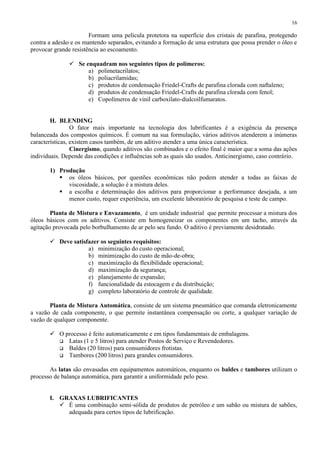 16

Formam uma película protetora na superfície dos cristais de parafina, protegendo
contra a adesão e os mantendo separados, evitando a formação de uma estrutura que possa prender o óleo e
provocar grande resistência ao escoamento.
 Se enquadram nos seguintes tipos de polímeros:
a) polimetacrilatos;
b) poliacrilamidas;
c) produtos de condensação Friedel-Crafts de parafina clorada com naftaleno;
d) produtos de condensação Friedel-Crafts de parafina clorada com fenol;
e) Copolímeros de vinil carboxilato-dialcoilfumaratos.

H. BLENDING
O fator mais importante na tecnologia dos lubrificantes é a exigência da presença
balanceada dos compostos químicos. É comum na sua formulação, vários aditivos atenderem a inúmeras
características, existem casos também, de um aditivo atender a uma única característica.
Cinergismo, quando aditivos são combinados e o efeito final é maior que a soma das ações
individuais. Depende das condições e influências sob as quais são usados. Anticinergismo, caso contrário.
1) Produção
 os óleos básicos, por questões econômicas não podem atender a todas as faixas de
viscosidade, a solução é a mistura deles.
 a escolha e determinação dos aditivos para proporcionar a performance desejada, a um
menor custo, requer experiência, um excelente laboratório de pesquisa e teste de campo.
Planta de Mistura e Envazamento, é um unidade industrial que permite processar a mistura dos
óleos básicos com os aditivos. Consiste em homogeneizar os componentes em um tacho, através da
agitação provocada pelo borbulhamento de ar pelo seu fundo. O aditivo é previamente desidratado.
 Deve satisfazer os seguintes requisitos:
a) minimização do custo operacional;
b) minimização do custo de mão-de-obra;
c) maximização da flexibilidade operacional;
d) maximização da segurança;
e) planejamento de expansão;
f) funcionalidade da estocagem e da distribuição;
g) completo laboratório de controle de qualidade.
Planta de Mistura Automática, consiste de um sistema pneumático que comanda eletronicamente
a vazão de cada componente, o que permite instantânea compensação ou corte, a qualquer variação de
vazão de qualquer componente.
 O processo é feito automaticamente e em tipos fundamentais de embalagens.
 Latas (1 e 5 litros) para atender Postos de Serviço e Revendedores.
 Baldes (20 litros) para consumidores frotistas.
 Tambores (200 litros) para grandes consumidores.
As latas são envasadas em equipamentos automáticos, enquanto os baldes e tambores utilizam o
processo de balança automática, para garantir a uniformidade pelo peso.

I. GRAXAS LUBRIFICANTES
 É uma combinação semi-sólida de produtos de petróleo e um sabão ou mistura de sabões,
adequada para certos tipos de lubrificação.

 