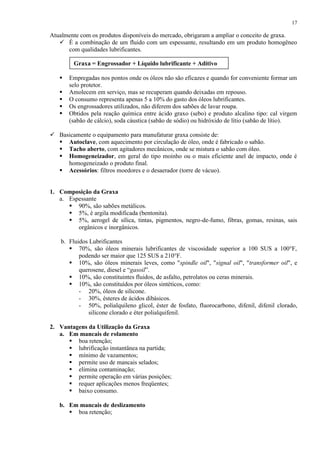 17

Atualmente com os produtos disponíveis do mercado, obrigaram a ampliar o conceito de graxa.
 É a combinação de um fluido com um espessante, resultando em um produto homogêneo
com qualidades lubrificantes.
Graxa = Engrossador + Líquido lubrificante + Aditivo






Empregadas nos pontos onde os óleos não são eficazes e quando for conveniente formar um
selo protetor.
Amolecem em serviço, mas se recuperam quando deixadas em repouso.
O consumo representa apenas 5 a 10% do gasto dos óleos lubrificantes.
Os engrossadores utilizados, não diferem dos sabões de lavar roupa.
Obtidos pela reação química entre ácido graxo (sebo) e produto alcalino tipo: cal virgem
(sabão de cálcio), soda cáustica (sabão de sódio) ou hidróxido de lítio (sabão de lítio).

 Basicamente o equipamento para manufaturar graxa consiste de:
 Autoclave, com aquecimento por circulação de óleo, onde é fabricado o sabão.
 Tacho aberto, com agitadores mecânicos, onde se mistura o sabão com óleo.
 Homogeneizador, em geral do tipo moinho ou o mais eficiente anel de impacto, onde é
homogeneizado o produto final.
 Acessórios: filtros moedores e o desaerador (torre de vácuo).

1. Composição da Graxa
a. Espessante
 90%, são sabões metálicos.
 5%, é argila modificada (bentonita).
 5%, aerogel de sílica, tintas, pigmentos, negro-de-fumo, fibras, gomas, resinas, sais
orgânicos e inorgânicos.
b. Fluidos Lubrificantes
 70%, são óleos minerais lubrificantes de viscosidade superior a 100 SUS a 100°F,
podendo ser maior que 125 SUS a 210°F.
 10%, são óleos minerais leves, como "spindle oil", "signal oil", "transformer oil", e
querosene, diesel e “gasoil”.
 10%, são constituintes fluidos, de asfalto, petrolatos ou ceras minerais.
 10%, são constituídos por óleos sintéticos, como:
- 20%, óleos de silicone.
- 30%, ésteres de ácidos dibásicos.
- 50%, polialquileno glicol, éster de fosfato, fluorocarbono, difenil, difenil clorado,
silicone clorado e éter polialquifenil.
2. Vantagens da Utilização da Graxa
a. Em mancais de rolamento
 boa retenção;
 lubrificação instantânea na partida;
 mínimo de vazamentos;
 permite uso de mancais selados;
 elimina contaminação;
 permite operação em várias posições;
 requer aplicações menos freqüentes;
 baixo consumo.
b. Em mancais de deslizamento
 boa retenção;

 