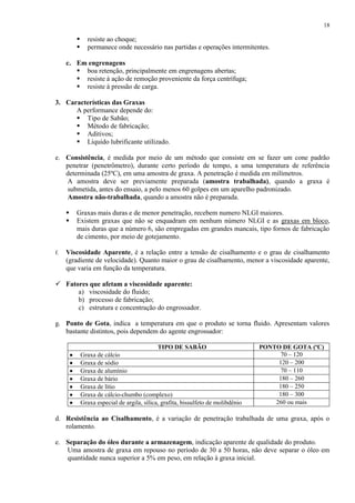 18




resiste ao choque;
permanece onde necessário nas partidas e operações intermitentes.

c. Em engrenagens
 boa retenção, principalmente em engrenagens abertas;
 resiste à ação de remoção proveniente da força centrífuga;
 resiste à pressão de carga.
3. Características das Graxas
A performance depende do:
 Tipo de Sabão;
 Método de fabricação;
 Aditivos;
 Líquido lubrificante utilizado.
e. Consistência, é medida por meio de um método que consiste em se fazer um cone padrão
penetrar (penetrômetro), durante certo período de tempo, a uma temperatura de referência
determinada (25ºC), em uma amostra de graxa. A penetração é medida em milímetros.
A amostra deve ser previamente preparada (amostra trabalhada), quando a graxa é
submetida, antes do ensaio, a pelo menos 60 golpes em um aparelho padronizado.
Amostra não-trabalhada, quando a amostra não é preparada.



f.

Graxas mais duras e de menor penetração, recebem numero NLGI maiores.
Existem graxas que não se enquadram em nenhum número NLGI e as graxas em bloco,
mais duras que a número 6, são empregadas em grandes mancais, tipo fornos de fabricação
de cimento, por meio de gotejamento.

Viscosidade Aparente, é a relação entre a tensão de cisalhamento e o grau de cisalhamento
(gradiente de velocidade). Quanto maior o grau de cisalhamento, menor a viscosidade aparente,
que varia em função da temperatura.

 Fatores que afetam a viscosidade aparente:
a) viscosidade do fluido;
b) processo de fabricação;
c) estrutura e concentração do engrossador.
g. Ponto de Gota, indica a temperatura em que o produto se torna fluido. Apresentam valores
bastante distintos, pois dependem do agente engrossador:
TIPO DE SABÃO
Graxa de cálcio
Graxa de sódio
Graxa de alumínio
Graxa de bário
Graxa de lítio
Graxa de cálcio-chumbo (complexo)
Graxa especial de argila, sílica, grafita, bissulfeto de molibdênio

PONTO DE GOTA (ºC)
70 – 120
120 – 200
70 – 110
180 – 260
180 – 250
180 – 300
260 ou mais

d. Resistência ao Cisalhamento, é a variação de penetração trabalhada de uma graxa, após o
rolamento.
e. Separação do óleo durante a armazenagem, indicação aparente de qualidade do produto.
Uma amostra de graxa em repouso no período de 30 a 50 horas, não deve separar o óleo em
quantidade nunca superior a 5% em peso, em relação à graxa inicial.

 