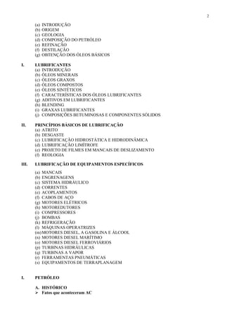 2

(a)
(b)
(c)
(d)
(e)
(f)
(g)

INTRODUÇÃO
ORIGEM
GEOLOGIA
COMPOSIÇÃO DO PETRÓLEO
REFINAÇÃO
DESTILAÇÃO
OBTENÇÃO DOS ÓLEOS BÁSICOS

I.

LUBRIFICANTES
(a) INTRODUÇÃO
(b) ÓLEOS MINERAIS
(c) ÓLEOS GRAXOS
(d) ÓLEOS COMPOSTOS
(e) ÓLEOS SINTÉTICOS
(f) CARACTERÍSTICAS DOS ÓLEOS LUBRIFICANTES
(g) ADITIVOS EM LUBRIFICANTES
(h) BLENDING
(i) GRAXAS LUBRIFICANTES
(j) COMPOSIÇÕES BETUMINOSAS E COMPONENTES SÓLIDOS

II.

PRINCÍPIOS BÁSICOS DE LUBRIFICAÇÃO
(a) ATRITO
(b) DESGASTE
(c) LUBRIFICAÇÃO HIDROSTÁTICA E HIDRODINÂMICA
(d) LUBRIFICAÇÃO LIMÍTROFE
(e) PROJETO DE FILMES EM MANCAIS DE DESLIZAMENTO
(f) REOLOGIA

III.

LUBRIFICAÇÃO DE EQUIPAMENTOS ESPECÍFICOS
(a) MANCAIS
(b) ENGRENAGENS
(c) SISTEMA HIDRÁULICO
(d) CORRENTES
(e) ACOPLAMENTOS
(f) CABOS DE AÇO
(g) MOTORES ELÉTRICOS
(h) MOTOREDUTORES
(i) COMPRESSORES
(j) BOMBAS
(k) REFRIGERAÇÃO
(l) MÁQUINAS OPERATRIZES
(m) MOTORES DIESEL, A GASOLINA E ÁLCOOL
(n) MOTORES DIESEL MARÍTIMO
(o) MOTORES DIESEL FERROVIÁRIOS
(p) TURBINAS HIDRÁULICAS
(q) TURBINAS A VAPOR
(r) FERRAMENTAS PNEUMÁTICAS
(s) EQUIPAMENTOS DE TERRAPLANAGEM

I.

PETRÓLEO
A. HISTÓRICO
 Fatos que aconteceram AC

 