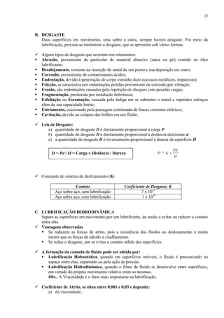 23

B. DESGASTE
Duas superfícies em movimento, uma sobre a outra, sempre haverá desgaste. Por meio da
lubrificação, procura-se minimizar o desgaste, que se apresenta sob várias formas.
 Alguns tipos de desgaste que ocorrem nos rolamentos:
 Abrasão, proveniente de partículas de material abrasivo (areia ou pó) contido no óleo
lubrificante;
 Desalojamento, consiste na remoção de metal de um ponto e sua deposição em outro;
 Corrosão, proveniente de contaminantes ácidos;
 Endentação, devido à penetração de corpo estranho duro (cavacos metálicos, impurezas);
 Fricção, se caracteriza por endentações polidas proveniente de corrosão por vibração;
 Erosão, são endentações causadas pela repetição de choques com pesadas cargas;
 Fragmentação, produzida por instalação defeituosa;
 Esfoliação ou Escamação, causada pela fadiga em se submeter o metal a repetidos esforços
além de sua capacidade limite;
 Estriamento, ocasionado pela passagem continuada de fracas correntes elétricas;
 Cavitação, devido ao colapso das bolhas em um fluido.
 Leis de Desgaste:
a) quantidade de desgaste D é diretamente proporcional à carga P.
b) quantidade de desgaste D é diretamente proporcional à distância deslizante d.
c) a quantidade de desgaste D é inversamente proporcional à dureza da superfície H.
D ~ Pd / H = Carga x Distância / Dureza

D

K x

Pd
H

 Constante do sistema de deslizamento (K)
Contato
Aço sobre aço, sem lubrificação
Aço sobre aço, com lubrificação

Coeficiente de Desgaste, K
7 x 10-3
1 x 10-9

C. LUBRIFICAÇÃO HIDRODINÂMICA
Separa as superfícies em movimento por um lubrificante, de modo a evitar ou reduzir o contato
entre elas.
 Vantagens observadas
 Se reduzem as forças de atrito, pois a resistência dos fluidos ao deslocamento é muito
menor que as forças de adesão e cisalhamento.
 Se reduz o desgaste, por se evitar o contato sólido das superfícies.
 A formação da camada de fluido pode ser obtida por:
 Lubrificação Hidrostática, quando em superfícies imóveis, o fluido é pressurizado no
espaço entre elas, separando-as pela ação da pressão.
 Lubrificação Hidrodinâmica, quando o filme de fluido se desenvolve entre superfícies,
em virtude do próprio movimento relativo entre as mesmas.
Obs.: A Viscosidade é o fator mais importante na lubrificação.
 Coeficiente de Atrito, se situa entre 0,001 e 0,03 e depende:
a) da viscosidade;

 