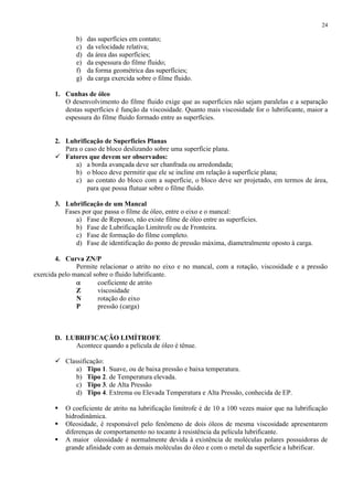 24

b)
c)
d)
e)
f)
g)

das superfícies em contato;
da velocidade relativa;
da área das superfícies;
da espessura do filme fluido;
da forma geométrica das superfícies;
da carga exercida sobre o filme fluido.

1. Cunhas de óleo
O desenvolvimento do filme fluido exige que as superfícies não sejam paralelas e a separação
destas superfícies é função da viscosidade. Quanto mais viscosidade for o lubrificante, maior a
espessura do filme fluido formado entre as superfícies.

2. Lubrificação de Superfícies Planas
Para o caso de bloco deslizando sobre uma superfície plana.
 Fatores que devem ser observados:
a) a borda avançada deve ser chanfrada ou arredondada;
b) o bloco deve permitir que ele se incline em relação à superfície plana;
c) ao contato do bloco com a superfície, o bloco deve ser projetado, em termos de área,
para que possa flutuar sobre o filme fluido.
3. Lubrificação de um Mancal
Fases por que passa o filme de óleo, entre o eixo e o mancal:
a) Fase de Repouso, não existe filme de óleo entre as superfícies.
b) Fase de Lubrificação Limítrofe ou de Fronteira.
c) Fase de formação do filme completo.
d) Fase de identificação do ponto de pressão máxima, diametralmente oposto à carga.
4. Curva ZN/P
Permite relacionar o atrito no eixo e no mancal, com a rotação, viscosidade e a pressão
exercida pelo mancal sobre o fluido lubrificante.
coeficiente de atrito
Z
viscosidade
N
rotação do eixo
P
pressão (carga)

D. LUBRIFICAÇÃO LIMÍTROFE
Acontece quando a película de óleo é tênue.
 Classificação:
a) Tipo 1. Suave, ou de baixa pressão e baixa temperatura.
b) Tipo 2. de Temperatura elevada.
c) Tipo 3. de Alta Pressão
d) Tipo 4. Extrema ou Elevada Temperatura e Alta Pressão, conhecida de EP.




O coeficiente de atrito na lubrificação limítrofe é de 10 a 100 vezes maior que na lubrificação
hidrodinâmica.
Oleosidade, é responsável pelo fenômeno de dois óleos de mesma viscosidade apresentarem
diferenças de comportamento no tocante à resistência da película lubrificante.
A maior oleosidade é normalmente devida à existência de moléculas polares possuidoras de
grande afinidade com as demais moléculas do óleo e com o metal da superfície a lubrificar.

 