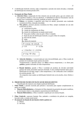 25



A lubrificação limítrofe extrema, onde a temperatura e pressão são muito elevadas, é chamada
de lubrificação de extrema pressão (EP).

1. Formação do Filme Fluido
a) Adsorsão Física, composição de óleo mineral com um ácido graxo, que em contato com
uma superfície metálica, evita sua aderência. A habilidade de adsorver fisicamente varia de
acordo com a constituição molecular, podendo ser polar e não polar.
1) Polares, se orientam à superfície pela força de adesão, possuindo uma moderada
resistência de filme, chamada oleosidade.
2) Não polares, possuem péssima resistência de filme, sempre resultando em um alto
coeficiente de atrito.
: coeficiente de atrito.
S : tensão de cisalhamento do filme.
Sm: tensão de cisalhamento na junção metal-metal.
F: força para cisalhar a área na qual o filme é rompido.
: fração da área de lubrificação limítrofe, na qual o filme foi rompido.
Ar: área real de contato.
P: carga.
Hm: dureza do material.
F = .Ar.Sm + (1 - ) Ar.S
= F/P

P = Ar.Hm

= (Sm/Hm) + (1 - ) S /Hm
=

m

+ (1 - )

b) Adsorsão Química, é caracterizada por uma irreversibilidade, pois o filme resulta de
produtos de moderada reação química do metal.
Freqüentemente a adsorsão parece ser física a baixas temperaturas, e se altera para
química, quando realizadas em altas temperaturas.
c) Reação Química, quando o filme é resultado de produtos de elevada reatividade
química do metal, possuindo espessura ilimitada. É uma condição bastante típica para a
lubrificação de elevadas cargas e altas temperaturas, e são conhecidas como condições
de extrema pressão - EP.
Os compostos mais usados na lubrificação limítrofe são os de enxofre, cloro, fósforo e
zinco.

E. PROJETOS DE FILMES EM MANCAIS DE DESLIZAMENTO
Classificação dos mancais com relação à película lubrificante.
1. Filme Fluido, a pressão exercida pela película é necessária para separar completamente as
partes em contato.
a. Mancais Hidrodinâmicos, a formação do filme depende da geometria das partes metálicas,
do movimento relativo e das próprias características do lubrificante.
b. Mancais Hidrostáticos, o filme é mantido e suprido por um sistema forçado.
2. Filme Limítrofe, espessura bastante fina, podendo a resistência da película ser rompida,
havendo então o contato metal-metal.
 Os mancais em função do movimento relativo podem ser:
1) Planos;
2) De Guia;

 