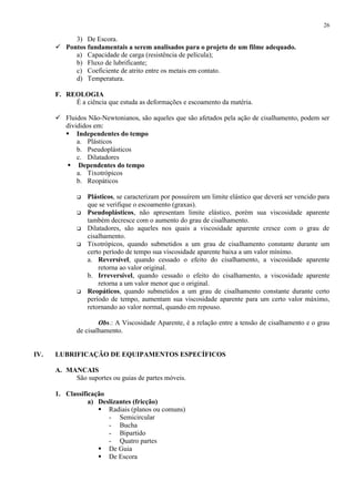 26

3) De Escora.
 Pontos fundamentais a serem analisados para o projeto de um filme adequado.
a) Capacidade de carga (resistência de película);
b) Fluxo de lubrificante;
c) Coeficiente de atrito entre os metais em contato.
d) Temperatura.
F. REOLOGIA
É a ciência que estuda as deformações e escoamento da matéria.
 Fluidos Não-Newtonianos, são aqueles que são afetados pela ação de cisalhamento, podem ser
divididos em:
 Independentes do tempo
a. Plásticos
b. Pseudoplásticos
c. Dilatadores
 Dependentes do tempo
a. Tixotrópicos
b. Reopáticos







Plásticos, se caracterizam por possuírem um limite elástico que deverá ser vencido para
que se verifique o escoamento (graxas).
Pseudoplásticos, não apresentam limite elástico, porém sua viscosidade aparente
também decresce com o aumento do grau de cisalhamento.
Dilatadores, são aqueles nos quais a viscosidade aparente cresce com o grau de
cisalhamento.
Tixotrópicos, quando submetidos a um grau de cisalhamento constante durante um
certo período de tempo sua viscosidade aparente baixa a um valor mínimo.
a. Reversível, quando cessado o efeito do cisalhamento, a viscosidade aparente
retorna ao valor original.
b. Irreversível, quando cessado o efeito do cisalhamento, a viscosidade aparente
retorna a um valor menor que o original.
Reopáticos, quando submetidos a um grau de cisalhamento constante durante certo
período de tempo, aumentam sua viscosidade aparente para um certo valor máximo,
retornando ao valor normal, quando em repouso.

Obs.: A Viscosidade Aparente, é a relação entre a tensão de cisalhamento e o grau
de cisalhamento.

IV.

LUBRIFICAÇÃO DE EQUIPAMENTOS ESPECÍFICOS
A. MANCAIS
São suportes ou guias de partes móveis.
1. Classificação
a) Deslizantes (fricção)
 Radiais (planos ou comuns)
- Semicircular
- Bucha
- Bipartido
- Quatro partes
 De Guia
 De Escora

 