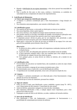28




Quando a lubrificação for em regime intermitente, o óleo dever possuir boa tenacidade de
película.
Para a escolha do óleo para os dois casos, contínuo e intermitente, as condições da
velocidade do eixo e temperatura do mancal são importantíssimas.

3. Lubrificação de Rolamentos
a) Fatores que asseguram a lubrificação adequada
 A limpeza é a primeira consideração para o bom funcionamento e longa duração em
serviço.
 Nos rolamentos autocompensadores, usar somente a lubrificação a óleo.
b)







Lubrificação a graxa
Nos mancais de fácil acesso, a caixa pode ser aberta para se renovar ou completar.
Nas caixas bipartidas, retirar a parte superior.
Nas caixas inteiriças, estas dispõem de tampas laterais facilmente removíveis.
Para grandes mancais ou elevadas velocidades do munhão, necessitando de aplicações mais
freqüentes, a caixa deve possuir bico graxeiro, para levar a graxa aplicada.
É importante possuir válvula de graxa, por ser um dispositivo útil, permitindo a saída
automática de excesso de graxa, pois este é altamente prejudicial.
Regra geral, a caixa deve ser cheia até um terço ou metade de seu espaço livre com uma
graxa de boa qualidade, possivelmente à base de lítio.
Observações:
1) As graxas de cálcio, podem ser usadas sob temperaturas moderadas (máxima de 60°C)
e rotações baixas.
2) A graxa de sódio, são adequadas para operarem sob condição isenta de umidade.
3) A graxa apresenta vantagem sobre o óleo, por contribuir para a boa vedação da caixa.
Os labirintos de vedação, devem ficar cheios de graxa.
4) Com qualquer graxa, as caixas devem ser cheias no máximo, até a metade de sua
capacidade.

c) Lubrificação a óleo
 O nível dentro da caixa dever ser mantido baixo, não excedendo ao centro do corpo rolante
situado mais abaixo.
 É muito conveniente o emprego de um sistema circulatório para o óleo.
 Em determinados casos, é muito útil, o uso de lubrificação por neblina.
 A importância da viscosidade apropriada, cresce com a elevação da rotação do eixo.
d) Vedações
 A limpeza é a primeira consideração a ser observada para o bom funcionamento e longa
duração em serviço de rolamentos.
 É essencial que as caixas de rolamentos, possuam boa vedação.
e) Tipos de vedantes
 Feltro em tiras ou anéis, para lubrificação a graxa, embebido a quente (temp 70 - 80°C),
com 2 (duas) partes de óleo mineral e 1 (uma) parte de sebo animal.
 Anéis de labirinto, apresentam vantagens nos casos de altas velocidades.
 Para rolamentos lubrificados a óleo, a vedação adquire maior importância, pois o óleo
precisa ficar retido na caixa.
 Empregam-se anéis de feltro ou de labirinto, ou ainda, vedadores de borracha sintética.
f) Intervalo de lubrificação
 Para lubrificação a óleo, são fundamentais, a temperatura de funcionamento e a
possibilidade de contaminação proveniente do ambiente.

 