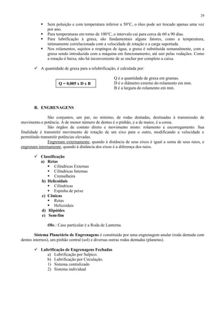 29






Sem poluição e com temperatura inferior a 50°C, o óleo pode ser trocado apenas uma vez
por ano.
Para temperaturas em torno de 100°C, o intervalo cai para cerca de 60 a 90 dias.
Para lubrificação à graxa, são fundamentais alguns fatores, como a temperatura,
intimamente correlacionada com a velocidade de rotação e a carga suportada.
Nos rolamentos, sujeitos a respingos de água, a graxa é substituída semanalmente, com a
graxa sendo introduzida com a máquina em funcionamento, até sair pelas vedações. Como
a rotação é baixa, não há inconveniente de se encher por completo a caixa.

 A quantidade de graxa para a relubrificação, é calculada por:

Q = 0,005 x D x B

Q é a quantidade de graxa em gramas.
D é o diâmetro externo do rolamento em mm.
B é a largura do rolamento em mm.

B. ENGRENAGENS
São conjuntos, um par, no mínimo, de rodas dentadas, destinadas à transmissão de
movimento e potência. A de menor número de dentes é o pinhão, e a de maior, é a coroa.
São órgãos de contato direto e movimento misto: rolamento e escorregamento. Sua
finalidade é transmitir movimento de rotação de um eixo para o outro, modificando a velocidade e
permitindo transmitir potências elevadas.
Engrenam externamente, quando à distância de seus eixos é igual a soma de seus raios, e
engrenam internamente, quando à distância dos eixos é a diferença dos raios.
 Classificação
a) Retas
 Cilíndricas Externas
 Cilíndricas Internas
 Cremalheira
b) Helicoidais
 Cilíndricas
 Espinha de peixe
c) Cônicas
 Retas
 Helicoidais
d) Hipóides
e) Sem-fim
Obs.: Caso particular é a Roda de Lanterna.
Sistema Planetário de Engrenagens é constituído por uma engrenagem anular (roda dentada com
dentes internos), um pinhão central (sol) e diversas outras rodas dentadas (planetas).
 Lubrificação de Engrenagens Fechadas
a) Lubrificação por Salpico.
b) Lubrificação por Circulação.
1) Sistema centralizado
2) Sistema individual

 