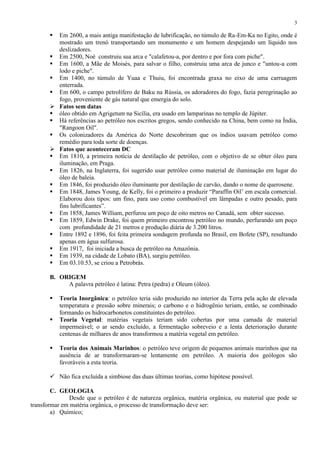 3



Em 2600, a mais antiga manifestação de lubrificação, no túmulo de Ra-Em-Ka no Egito, onde é
mostrado um trenó transportando um monumento e um homem despejando um líquido nos
deslizadores.
 Em 2500, Noé construiu sua arca e "calafetou-a, por dentro e por fora com piche".
 Em 1600, a Mãe de Moisés, para salvar o filho, construiu uma arca de junco e "untou-a com
lodo e piche".
 Em 1400, no túmulo de Yuaa e Thuiu, foi encontrada graxa no eixo de uma carruagem
enterrada.
 Em 600, o campo petrolífero de Baku na Rússia, os adoradores do fogo, fazia peregrinação ao
fogo, proveniente de gás natural que emergia do solo.
 Fatos sem datas
 óleo obtido em Agrigetum na Sicília, era usado em lamparinas no templo de Júpiter.
 Há referências ao petróleo nos escritos gregos, sendo conhecido na China, bem como na Índia,
"Rangoon Oil".
 Os colonizadores da América do Norte descobriram que os índios usavam petróleo como
remédio para toda sorte de doenças.
 Fatos que aconteceram DC
 Em 1810, a primeira notícia de destilação de petróleo, com o objetivo de se obter óleo para
iluminação, em Praga.
 Em 1826, na Inglaterra, foi sugerido usar petróleo como material de iluminação em lugar do
óleo de baleia.
 Em 1846, foi produzido óleo iluminante por destilação de carvão, dando o nome de querosene.
 Em 1848, James Young, de Kelly, foi o primeiro a produzir “Paraffin Oil’ em escala comercial.
Elaborou dois tipos: um fino, para uso como combustível em lâmpadas e outro pesado, para
fins lubrificantes”.
 Em 1858, James William, perfurou um poço de oito metros no Canadá, sem obter sucesso.
 Em 1859, Edwin Drake, foi quem primeiro encontrou petróleo no mundo, perfurando um poço
com profundidade de 21 metros e produção diária de 3.200 litros.
 Entre 1892 e 1896, foi feita primeira sondagem profunda no Brasil, em Bofete (SP), resultando
apenas em água sulfurosa.
 Em 1917, foi iniciada a busca de petróleo na Amazônia.
 Em 1939, na cidade de Lobato (BA), surgiu petróleo.
 Em 03.10.53, se criou a Petrobrás.
B. ORIGEM
A palavra petróleo é latina: Petra (pedra) e Oleum (óleo).





Teoria Inorgânica: o petróleo teria sido produzido no interior da Terra pela ação de elevada
temperatura e pressão sobre minerais; o carbono e o hidrogênio teriam, então, se combinado
formando os hidrocarbonetos constituintes do petróleo.
Teoria Vegetal: matérias vegetais teriam sido cobertas por uma camada de material
impermeável; o ar sendo excluído, a fermentação sobreveio e a lenta deterioração durante
centenas de milhares de anos transformou a matéria vegetal em petróleo.
Teoria dos Animais Marinhos: o petróleo teve origem de pequenos animais marinhos que na
ausência de ar transformaram-se lentamente em petróleo. A maioria dos geólogos são
favoráveis a esta teoria.

 Não fica excluída a simbiose das duas últimas teorias, como hipótese possível.
C. GEOLOGIA
Desde que o petróleo é de natureza orgânica, matéria orgânica, ou material que pode se
transformar em matéria orgânica, o processo de transformação deve ser:
a) Químico;

 