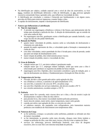30





Na lubrificação por salpico, cuidado especial com o nível de óleo do reservatório, se tiver
baixo, resultara em distribuição deficiente e falta de lubrificação, se alto, provoca agitação
excessiva consumindo força e gerando calor, que influirá na viscosidade do óleo.
A lubrificação por circulação, o sistema é fornecido por bombeamento e em alguns casos,
providos de filtros para remover impurezas e manter limpo o óleo.
A rapidez do deslizamento, impede o desalojamento do lubrificante.

 Fatores que Influenciam a Lubrificação
1) Tipo de engrenagem
 A pressão nas engrenagens cilíndricas e cônicas é tão brusca, que praticamente não há
tempo para desalojar a película de óleo. A direção do deslocamento, age no sentido de
criar uma cunha de óleo.
 Na engrenagem sem-fim, geralmente existe a lubrificação por camada limítrofe, o que
exige um óleo de alto poder lubrificante.
2) Rotação do Pinhão
 quanto maior velocidade do pinhão, maiores serão as velocidades de deslizamento e
rolamento em cada dente.
 quando há amplo suprimento de óleo, a velocidade ajuda a formação e manutenção da
cunha de óleo.
 com altas velocidades, maior quantidade de óleo é levada para a área de pressão, sendo
que para um tempo de desalojamento curto.
 maior rotação do pinhão, óleo relativamente pouco viscoso.
 menor rotação do pinhão, maior a viscosidade do óleo.
3) Grau de Redução
 redução menor que 11:1, um único redutor é geralmente usado.
 redução maior que 11:1, empregar redutor múltiplo, sendo que neste caso o óleo é
selecionado para satisfazer os requisitos do pinhão de baixa rotação.
 engrenagens sem-fim e hipóides, não é necessário considerar o grau de redução, pois o
tipo de deslizamento nos dentes, é fundamental para a formação do filme de óleo.
4) Temperatura de Serviço
 Elevada, devido o calor gerado pelo atrito e pela agitação do óleo.
 nas cilíndricas e cônicas, o aumento é de aproximadamente 15°C.
 nas sem-fim, o aumento é de cerca de 30°C, em plena carga.
 nas sem-fim e hipóides em serviços industriais, não devem exceder a 90 °C.
 nos veículos automotores, excedem sempre a 130 °C.
5) Potência
 quanto maior for a pressão, mais viscoso deve ser o óleo, a fim de resistir à ação de
desalojamento e manter o filme de óleo efetivo.
 para pressão leves, óleo menos viscosidade mantém películas protetoras.
 maior área de contato, maior atrito, maior temperatura, maior calor gerado.
 a perda, por atrito e por agitação do óleo, se converte em calor.
 os redutores maiores, são equipados com refrigeradores, pois transmitem maiores
potências com tendência de funcionarem com temperaturas altas.
6) Natureza da Carga
 se for uniforme, o torque e as pressões serão uniformes, podendo se utilizado um óleo
de menor viscosidade.
 se for intermitente, as pressões serão mais elevadas, choques mais fortes tendem a
romper as películas de óleo, usar óleo mais viscoso a fim de evitar a ruptura do filme.
 serviços em sobrecarga, provoca lubrificação limítrofe, com risco de desgaste
excessivo, deve se usar óleo com máxima tenacidade de película.

 