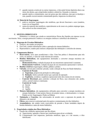 32




quando exposta a muito pó ou outras impurezas, o óleo pode formar depósitos duros nas
raízes dos dentes, que comprimidos tendem a afastá-los, forçando os mancais.
quando sujeita a contaminante, usar um graxa que não endureça, mas que se desaloje e
caia, quando excessivamente contaminada (poeira, impurezas ou abrasivos).

4) Material de Engrenagem
 pode-se encontrar engrenagens não metálicas, que devem funcionar a seco (madeira,
couro cru ou baquelita).
 outras de material não-metálicos, especialmente as de couro cru, podem empregar água,
óleo solúvel ou óleo mineral puro.

C. SISTEMA HIDRÁULICO
Hidráulica é a ciência que estuda as características físicas dos líquidos em repouso ou em
movimento. Nela, a energia potencial é estática e as energias cinéticas e caloríficas são dinâmicas.
1. Diagrama de Circuitos Hidráulicos
a. Gráficos, são usados em projetos.
b. Em Corte, contém informações sobre a operação do sistema hidráulico.
c. Representativo, usados para realizar a disposição das tubulações e conexões do sistema.
2. Componentes Básicos
 Reservatório, serve para acondicionar o óleo. Uma boa prática é dimensionar para três
vezes, no mínimo, o valor da vazão máxima do sistema.
 Bombas Hidráulicas, são equipamentos destinados a converter energia mecânica em
energia hidráulica.
- Deslocamento Fixo, a relação de peças de seu mecanismo operacional é constante.
- Deslocamento Variável, a relação de peças do seu mecanismo operacional é variável.
 Bombas rotativas (engrenagem, lóbulo, palheta e pistão).
 Válvulas, servem para controlar: pressão, vazão e direção de fluxo do fluido hidráulico.
- Controle de Pressão
a) Segurança, proporciona proteção às sobrecargas.
b) Redução, limita a pressão menor que a pressão de operação.
c) Seqüência, coordena a seqüência operacional entre dois ramais de um sistema.
- Controle Direcional, para controlar a direção do fluxo, seus elementos são: pistão,
esfera, carretel rotativo e deslizante.
- Controle de Vazão
a) Gaveta
b) Globo
c) Agulha
 Motores hidráulicos, são equipamentos utilizados para converter a energia mecânica em
energia hidráulica. Como pontos básicos de projeto temos, o deslocamento e o torque.
Podem ser de: Engrenagem, Pistão ou Palheta.
 Tubulações e Conexões, são selecionados de acordo com a espessura da parede, do
diâmetro e do material.
 Filtros, para remover a principal parte da sujeira e contaminantes do óleo hidráulico.
 Acumuladores, são usados como reservatório de pressão e ficam instalados depois da
bomba hidráulica e antes do motor hidráulico.
3. Propriedades exigidas dos Óleos Hidráulicos
 Função das condições operacionais que lhe afetam:
a) Aquecimento, agitação e fatores que contribuem para ativar a oxidação.
b) Contaminação com impurezas, partículas metálicas, água, ar e até mesmo, o óleo
lubrificante.

 