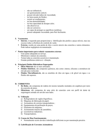 35

-

não ser inflamável;
ser quimicamente estável;
possuir elevado índice de viscosidade;
ter baixo ponto de fluidez;
resistir ao cisalhamento;
ter boa demulsibilidade;
ter boa capacidade de dissipar calor;
não absorver ar;
não ser corrosivo;
ser capaz de proteger as superfícies metálicas;
possuir adequada viscosidade, para fluir facilmente.

5. Vazamentos
 Interno, é requerido para proporcionar a lubrificação dos pistões e peças móveis, mas seu
excesso reduz a eficiência do controle de vazão.
 Externo, resulta em uma perda de óleo e ocorre através das conexões e outros elementos.
Pode indicar negligência na manutenção.
 Pontos importantes para reduzir vazamentos externos
- Usar juntas adequadas ao serviço.
- Minimizar o número de conexões.
- Tornar todas as conexões acessíveis à manutenção.
- Estudar problemas relativos à vibração.
6. Principais Fluidos Hidráulicos Empregados
 Óleos Minerais são os mais utilizados.
 Fluidos Sintéticos, são compostos químicos, tais como: ésteres, silicones e aromáticos de
elevado peso molecular.
 Fluidos Não-inflamáveis, são as emulsões de óleo em água e de glicol em água e os
fluidos não aquosos.

D. CORRENTES
 De Rolos, são compostas de rodetes de mesmo tamanho montados em seqüência por meio
de conexões de pinos.
 Silenciosas, são compostas de uma série de conexões com um perfil de dente de
engrenagem usinado em um dos seus lados.
1) Utilização
a) Refrigeradores de vagões frigoríficos;
b) Máquinas de fabricação de papel;
c) Acionadores de correias transportadoras ;
d) Equipamentos de perfuração de poços;
e) Elementos de máquinas;
f) Acionamento traseiro de caminhões;
g) Locomotivas industriais;
h) Transportadores.
2) Causas do Mau Funcionamento
 Normalmente ocorre devido à lubrificação deficiente ou por manutenção precária.
3) Lubrificação de Correntes Acionadoras

 