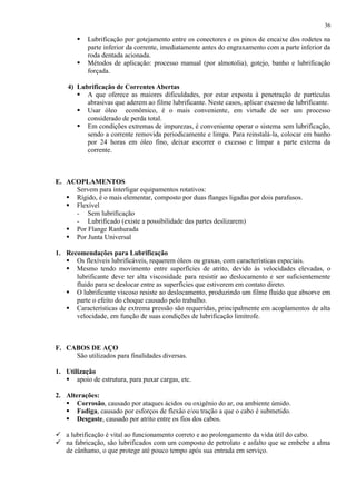 36




Lubrificação por gotejamento entre os conectores e os pinos de encaixe dos rodetes na
parte inferior da corrente, imediatamente antes do engraxamento com a parte inferior da
roda dentada acionada.
Métodos de aplicação: processo manual (por almotolia), gotejo, banho e lubrificação
forçada.

4) Lubrificação de Correntes Abertas
 A que oferece as maiores dificuldades, por estar exposta à penetração de partículas
abrasivas que aderem ao filme lubrificante. Neste casos, aplicar excesso de lubrificante.
 Usar óleo econômico, é o mais conveniente, em virtude de ser um processo
considerado de perda total.
 Em condições extremas de impurezas, é conveniente operar o sistema sem lubrificação,
sendo a corrente removida periodicamente e limpa. Para reinstalá-la, colocar em banho
por 24 horas em óleo fino, deixar escorrer o excesso e limpar a parte externa da
corrente.

E. ACOPLAMENTOS
Servem para interligar equipamentos rotativos:
 Rígido, é o mais elementar, composto por duas flanges ligadas por dois parafusos.
 Flexível
- Sem lubrificação
- Lubrificado (existe a possibilidade das partes deslizarem)
 Por Flange Ranhurada
 Por Junta Universal
1. Recomendações para Lubrificação
 Os flexíveis lubrificáveis, requerem óleos ou graxas, com características especiais.
 Mesmo tendo movimento entre superfícies de atrito, devido às velocidades elevadas, o
lubrificante deve ter alta viscosidade para resistir ao deslocamento e ser suficientemente
fluido para se deslocar entre as superfícies que estiverem em contato direto.
 O lubrificante viscoso resiste ao deslocamento, produzindo um filme fluido que absorve em
parte o efeito do choque causado pelo trabalho.
 Características de extrema pressão são requeridas, principalmente em acoplamentos de alta
velocidade, em função de suas condições de lubrificação limítrofe.

F. CABOS DE AÇO
São utilizados para finalidades diversas.
1. Utilização
 apoio de estrutura, para puxar cargas, etc.
2. Alterações:
 Corrosão, causado por ataques ácidos ou oxigênio do ar, ou ambiente úmido.
 Fadiga, causado por esforços de flexão e/ou tração a que o cabo é submetido.
 Desgaste, causado por atrito entre os fios dos cabos.
 a lubrificação é vital ao funcionamento correto e ao prolongamento da vida útil do cabo.
 na fabricação, são lubrificados com um composto de petrolato e asfalto que se embebe a alma
de cânhamo, o que protege até pouco tempo após sua entrada em serviço.

 