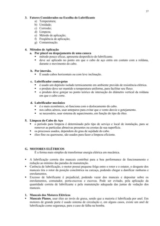 37

3. Fatores Considerados na Escolha do Lubrificante
a) Temperatura;
b) Umidade;
c) Corrosão;
d) Limpeza;
e) Método de aplicação;
f) Freqüência de aplicação;
g) Contaminação.
4. Métodos de Aplicação
a. Por pincel ou despejamento de uma caneca
 método pouco eficaz, apresenta desperdício do lubrificante.
 deve ser aplicado no ponto em que o cabo de aço entra em contato com a roldana,
durante o movimento do cabo.
b. Por imersão.
 É usado cabos horizontais ou com leve inclinação.
c. Lubrificador conta-gotas
 é usado um depósito isolado termicamente em ambiente provido de resistência elétrica.
 o produto deve ser mantido a temperatura uniforme, para facilitar seu fluxo.
 o produto deve gotejar no ponto teórico de interseção do diâmetro vertical da roldana
em que o cabo corre.
d. Lubrificador mecânico
 é o mais econômico, só funciona com o deslocamento do cabo.
 nos cabos aéreos, usar anteparos para evitar que o vento desvie o gotejamento.
 se necessário, usar sistema de aquecimento, em função do tipo de óleo.
5. Limpeza do Cabo de Aço
 o período para limpeza é determinado pelo tipo de serviço e local de instalação, para se
remover as partículas abrasivas presentes ou crostas de sua superfície.
 os processos usados, dependem do grau de sujidade do cabo.
 óleo fino ou querosene, são usados para fazer a limpeza eficiente.

G. MOTORES ELÉTRICOS
É a forma mais simples de transformar energia elétrica em mecânica.




A lubrificação correta dos mancais contribui para a boa performance de funcionamento e
redução ao mínimo das paradas de manutenção.
Carência de lubrificação, o motor possui pequena folga entre o rotor e o estator, o desgaste dos
mancais tira o rotor da posição concêntrica na carcaça, podendo chegar a danificar ranhuras e
enrolamentos.
Excesso de lubrificante é prejudicial, podendo vazar dos mancais e depositar sobre os
enrolamentos, comutador, porta-escovas e escovas. Pode ser evitado, pela aplicação da
quantidade correta de lubrificante e pela manutenção adequada das juntas de vedação dos
mancais.

1. Mancais dos Motores Elétricos
 Mancais Planos, usar óleo ao invés de graxa, sendo que a maioria é lubrificada por anel. Em
motores de grande porte é usado sistema de circulação e, em alguns casos, existe um anel de
lubrificação como segurança, para o caso de falha na bomba.

 