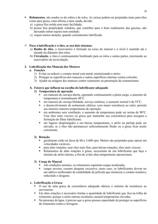 38



Rolamentos, são usados os de esfera e de rolos. As caixas podem ser projetadas tanto para óleo
como para graxa, estas última a mais usada, devido:
a) a graxa fica retida com mais facilidade;
b) possui boa propriedade seladora, que contribui para o bom rendimento das gaxetas, não
deixando entrar sujeira nem umidade.
c) requer menos atenção, quando corretamente lubrificada.

 Para a lubrificação é a óleo, se usa dois sistemas:
a) Banho de óleo, o reservatório é formado na caixa do mancal e o nível é mantido até a
metade do diâmetro dos rolos.
b) Circulação, o óleo é continuamente bombeado para os rolos e outras partes, retornando ao
reservatório de recirculação.
2. Lubrificação dos Mancais dos Motores
a. Funções
1) Evitar ou reduzir o contato metal com metal, minimizando o atrito;
2) Proteger as superfícies dos mancais e outras superfícies internas contra corrosão;
3) Ajudar na selagem dos mancais contra vazamento ou penetração de contaminante.
b. Fatores que influem na escolha do lubrificante adequado
1) Temperatura de operação
 em mancais de carcaça aberta, operando continuamente a plena carga, o aumento de
temperatura é normalmente 40°C.
 em mancais de carcaça blindada, serviço contínuo, o aumento normal é de 55°C.
 o desenvolvimento de isolamento elétrico, com maior resistência ao calor, permite
aos motores maiores temperaturas de operação.
 em ambientes sem ventilação, o aumento da temperatura pode ser acima de 90°C.
Usar óleo mais viscoso ou graxa que mantenha sua consistência para assegura a
formação do filme lubrificante.
 em lugares desprotegidos e em baixas temperaturas, o atrito na partida pode ser
elevado, se o óleo não permanecer suficientemente fluido ou a graxa ficar muito
consistente.
2) Rotação
 geralmente estão na faixa de 60 a 3.600 rpm. Muitos são projetados para operar em
velocidades variáveis.
 para altas rotações, usar óleo mais fino, para baixas rotações, óleo mais viscoso.
 Rolamentos de altas rotações à graxa, necessitam de um lubrificante que faça o
mínimo de atrito interno, a fim de evitar altas temperaturas operacionais.
3) Carga do Mancal
 sob condições normais, os rolamentos suportam cargas moderadas.
 cargas severas, causam desgaste excessivo, neste caso, os lubrificantes devem ter
um aditivo melhorador de estabilidade de película que minimiza o contato metálico,
reduzindo o desgaste.
c. Lubrificação a Graxa
 O uso de uma graxa de consistência adequada oferece o mínimo de resistência ao
movimento.
 Em altas rotações é necessário limitar a quantidade de lubrificante que fica na trilha do
rolamento, porque o atrito interno resultante causará temperaturas elevadas.
 Na presença de água, é preciso que a graxa possua capacidade de proteger as superfícies
do rolamento contra a ferrugem.

 