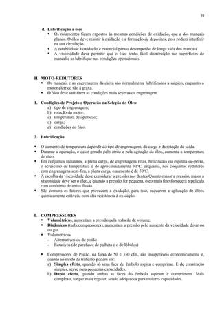 39

d. Lubrificação a óleo
 Os rolamentos ficam expostos às mesmas condições de oxidação, que a dos mancais
planos. O óleo deve resistir à oxidação e a formação de depósitos, pois podem interferir
na sua circulação.
 A estabilidade à oxidação é essencial para o desempenho de longa vida dos mancais.
 A viscosidade deve permitir que o óleo tenha fácil distribuição nas superfícies do
mancal e as lubrifique nas condições operacionais.

H. MOTO-REDUTORES
 Os mancais e as engrenagens da caixa são normalmente lubrificados a salpico, enquanto o
motor elétrico são à graxa.
 O óleo deve satisfazer as condições mais severas da engrenagem.
1. Condições de Projeto e Operação na Seleção do Óleo:
a) tipo de engrenagem;
b) rotação do motor;
c) temperatura de operação;
d) carga;
e) condições do óleo.
2. Lubrificação






O aumento de temperatura depende do tipo de engrenagem, da carga e da rotação de saída.
Durante a operação, o calor gerado pelo atrito e pela agitação do óleo, aumenta a temperatura
do óleo.
Em conjuntos redutores, a plena carga, de engrenagens retas, helicoidais ou espinha-de-peixe,
o acréscimo de temperatura é de aproximadamente 30°C, enquanto, nos conjuntos redutores
com engrenagens sem-fim, a plena carga, o aumento é de 50°C.
A escolha da viscosidade deve considerar a pressão nos dentes Quanto maior a pressão, maior a
viscosidade deve ser o óleo, e quando a pressão for pequena, óleo mais fino fornecerá a película
com o mínimo de atrito fluido.
São comuns os fatores que provocam a oxidação, para isso, requerem a aplicação de óleos
quimicamente estáveis, com alta resistência à oxidação.

I. COMPRESSORES
 Volumétricos, aumentam a pressão pela redução de volume.
 Dinâmicos (turbocompressores), aumentam a pressão pelo aumento da velocidade do ar ou
do gás.
 Volumétricos
- Alternativos ou de pistão
- Rotativos (de parafuso, de palheta e o de lóbulos)


Compressores de Pistão, na faixa de 50 e 350 cfm, são insuperáveis economicamente e,
quanto ao modo de trabalho podem ser:
a) Simples efeito, quando só uma face do êmbolo aspira e comprime. É de construção
simples, serve para pequenas capacidades.
b) Duplo efeito, quando ambas as faces do êmbolo aspiram e comprimem. Mais
complexo, torque mais regular, sendo adequados para maiores capacidades.

 
